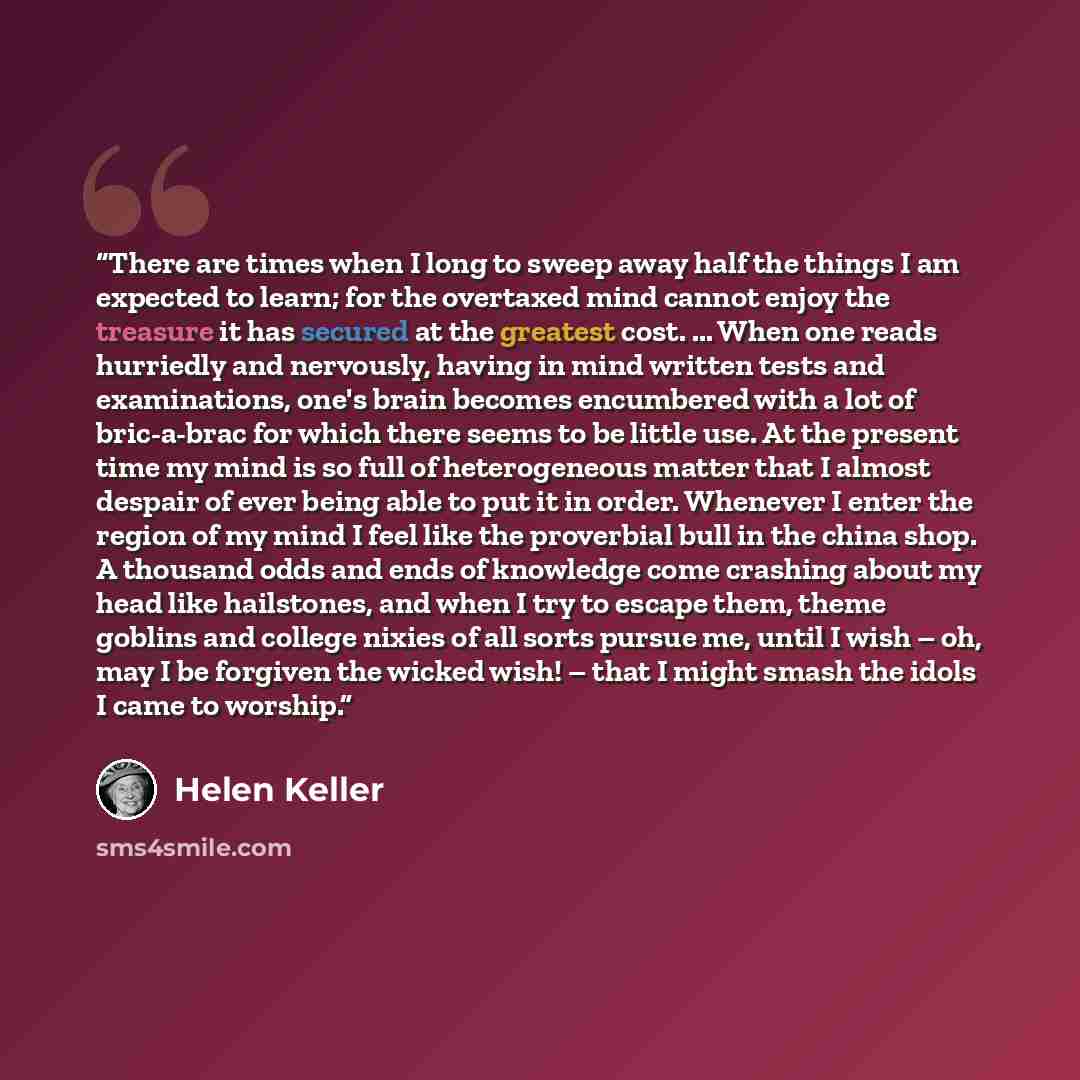 “There are times when I long to sweep away half the things I am expected to learn; for the overtaxed mind cannot enjoy the treasure it has secured at the greatest cost. ... When one reads hurriedly and nervously, having in mind written tests and examinations, one's brain becomes encumbered with a…” quote by Helen Keller
