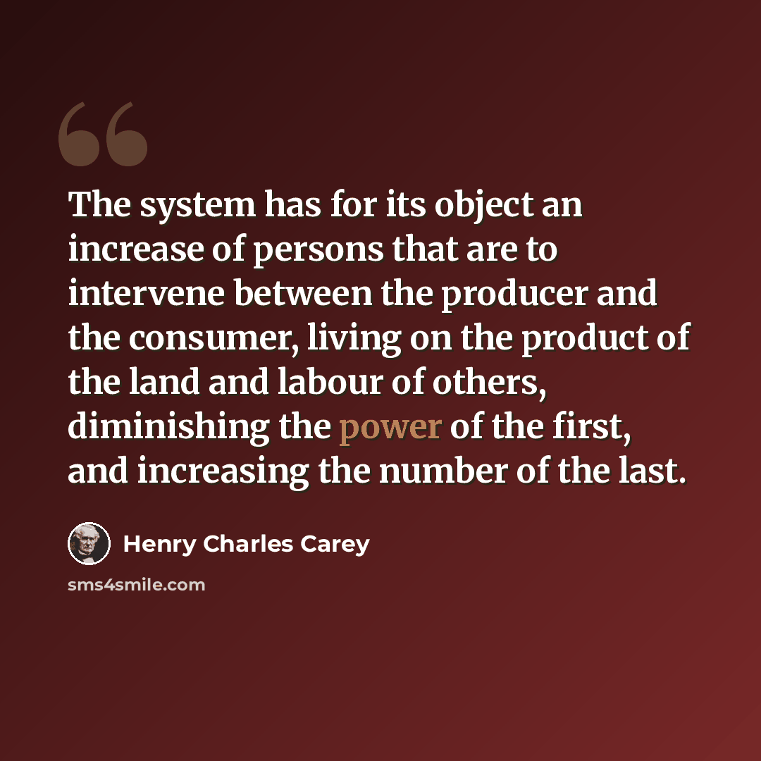 “The system has for its object an increase of persons that are to intervene between the producer and the consumer, living on the product of the land and labour of others, diminishing the power of the first, and increasing the number of the last.” quote by Henry Charles Carey