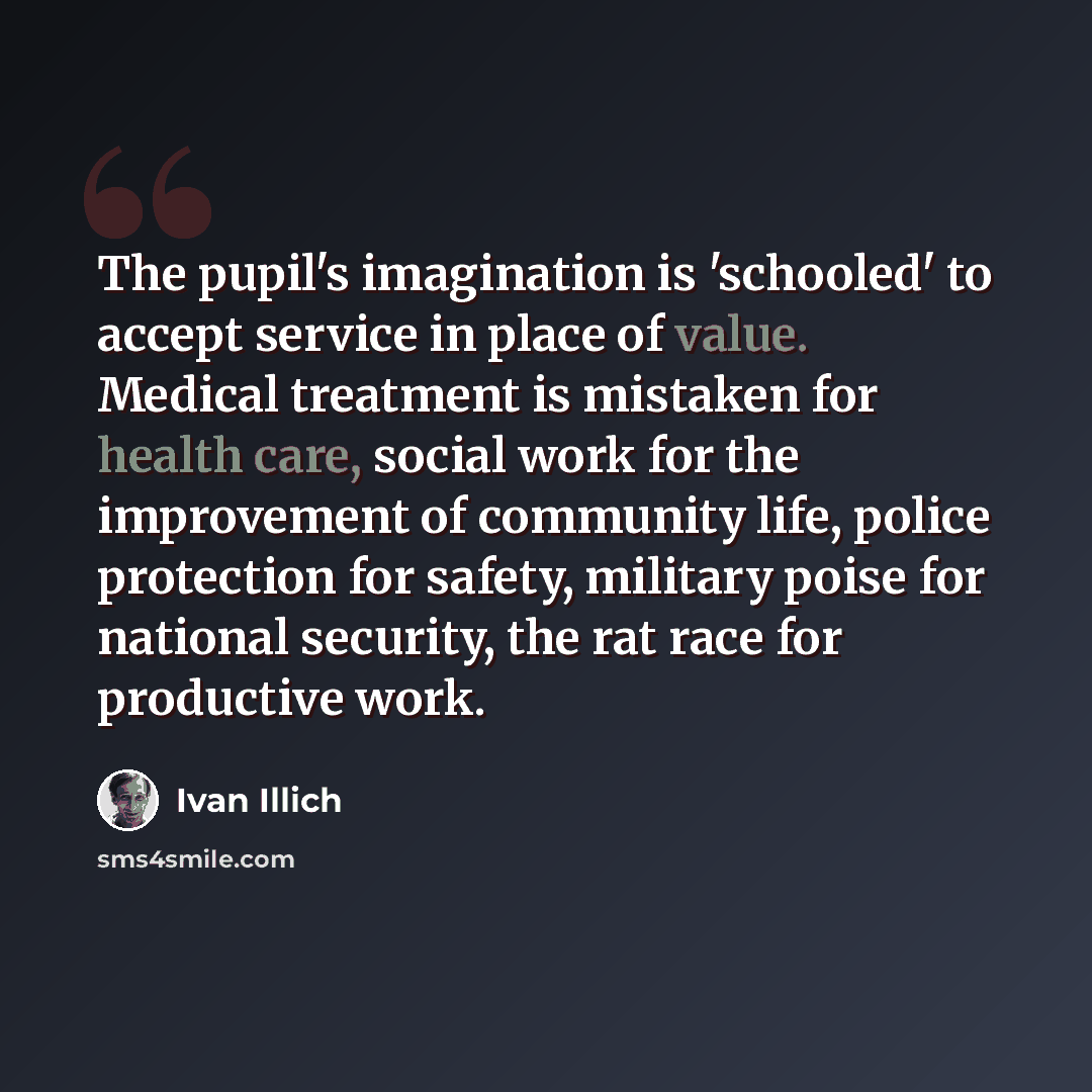 “The pupil's imagination is 'schooled' to accept service in place of value. Medical treatment is mistaken for health care, social work for the improvement of community life, police protection for safety, military poise for national security, the rat race for productive work.” quote by Ivan Illich