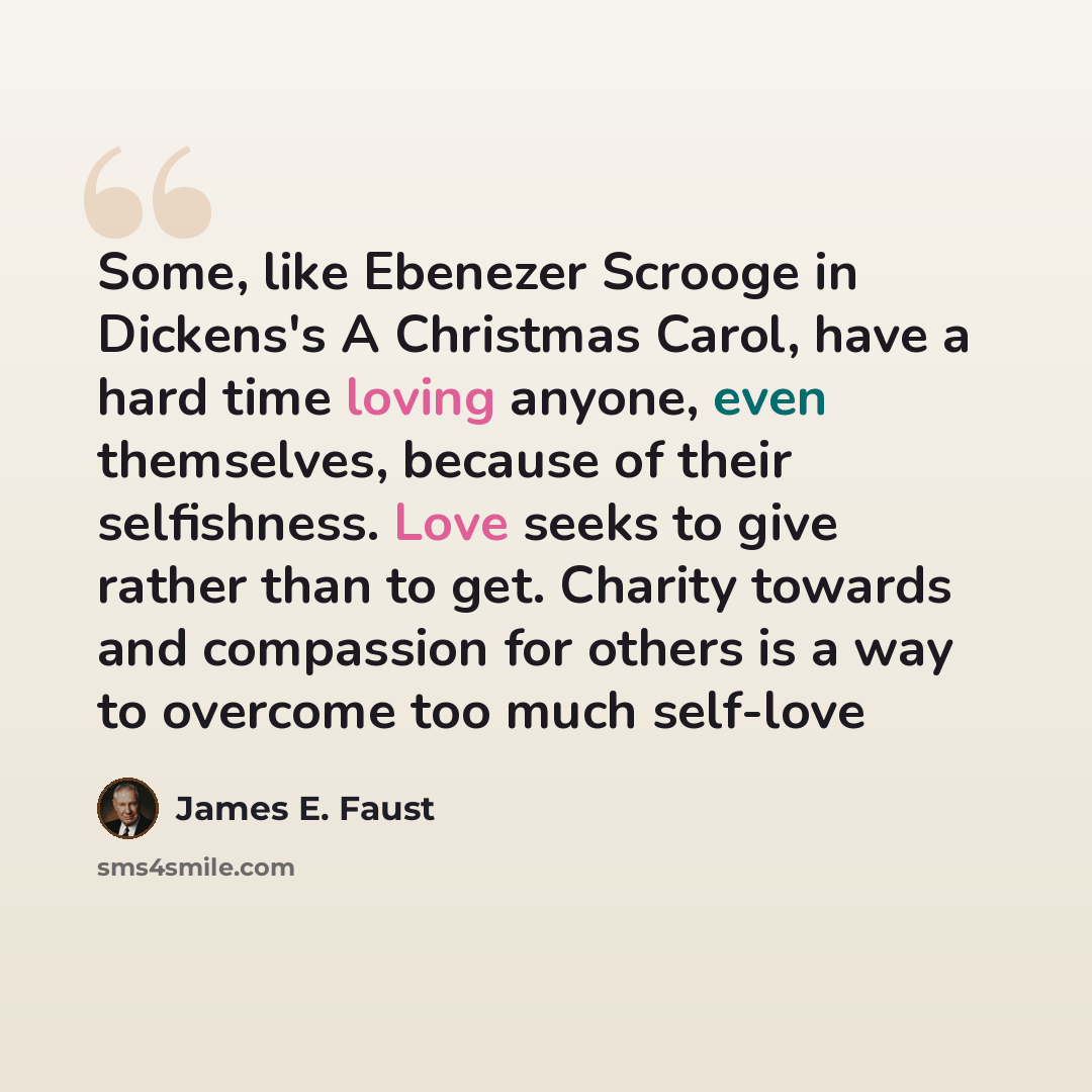 “Some, like Ebenezer Scrooge in Dickens's A Christmas Carol, have a hard time loving anyone, even themselves, because of their selfishness. Love seeks to give rather than to get. Charity towards and compassion for others is a way to overcome too much self-love” quote by James E. Faust