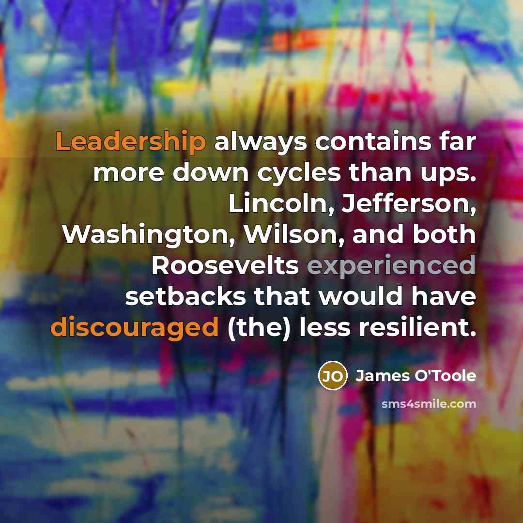 “Leadership always contains far more down cycles than ups. Lincoln, Jefferson, Washington, Wilson, and both Roosevelts experienced setbacks that would have discouraged (the) less resilient.” quote by James O'Toole
