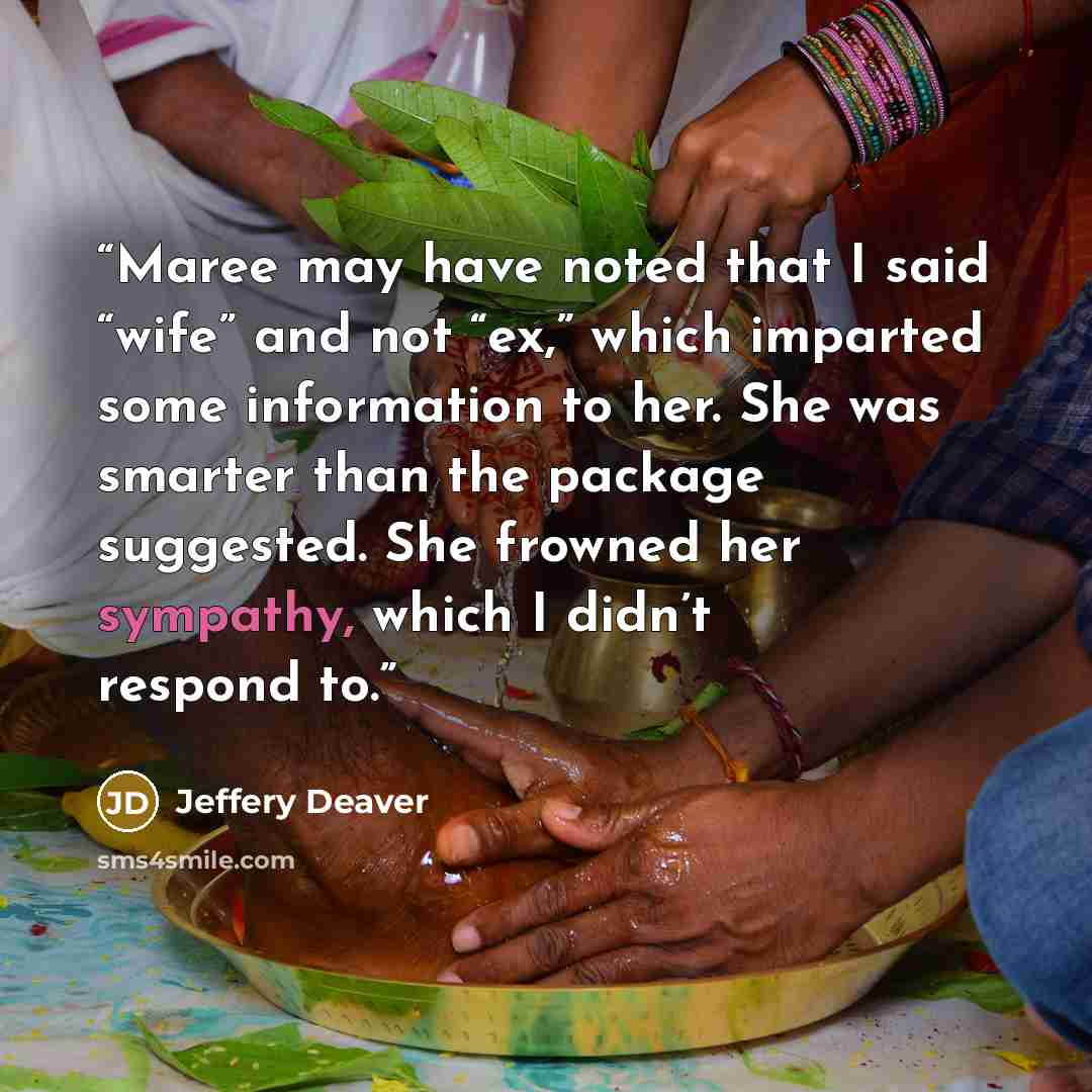 “Maree may have noted that I said “wife” and not “ex,” which imparted some information to her. She was smarter than the package suggested. She frowned her sympathy, which I didn’t respond to.” quote by Jeffery Deaver