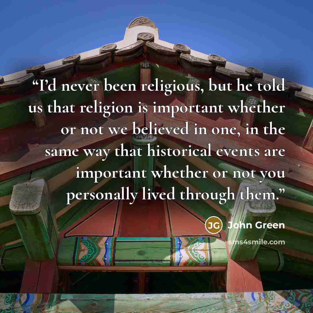“I’d never been religious, but he told us that religion is important whether or not we believed in one, in the same way that historical events are important whether or not you personally lived through them.” quote by John Green