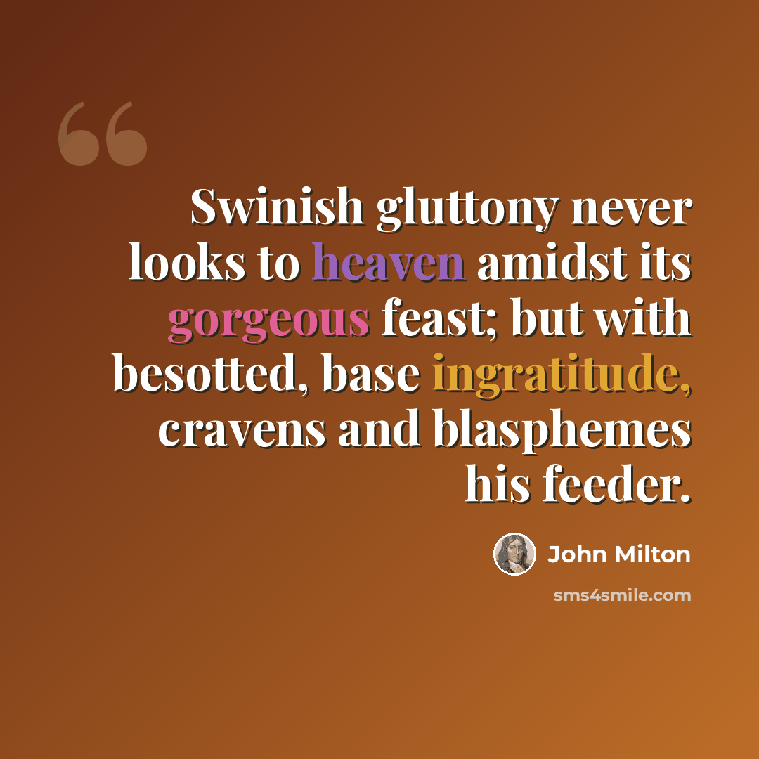 “Swinish gluttony never looks to heaven amidst its gorgeous feast; but with besotted, base ingratitude, cravens and blasphemes his feeder.” quote by John Milton