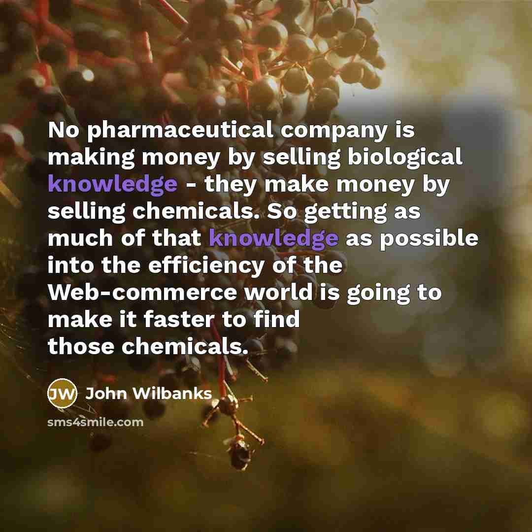 “No pharmaceutical company is making money by selling biological knowledge - they make money by selling chemicals. So getting as much of that knowledge as possible into the efficiency of the Web-commerce world is going to make it faster to find those chemicals.” quote by John Wilbanks