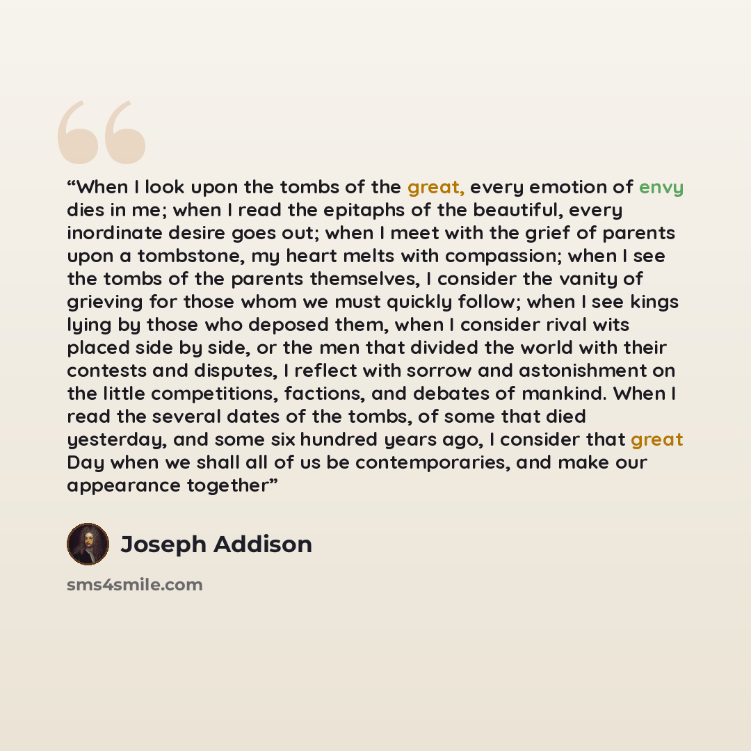“When I look upon the tombs of the great, every emotion of envy dies in me; when I read the epitaphs of the beautiful, every inordinate desire goes out; when I meet with the grief of parents upon a tombstone, my heart melts with compassion; when I see the tombs of the parents themselves, I consider…” quote by Joseph Addison