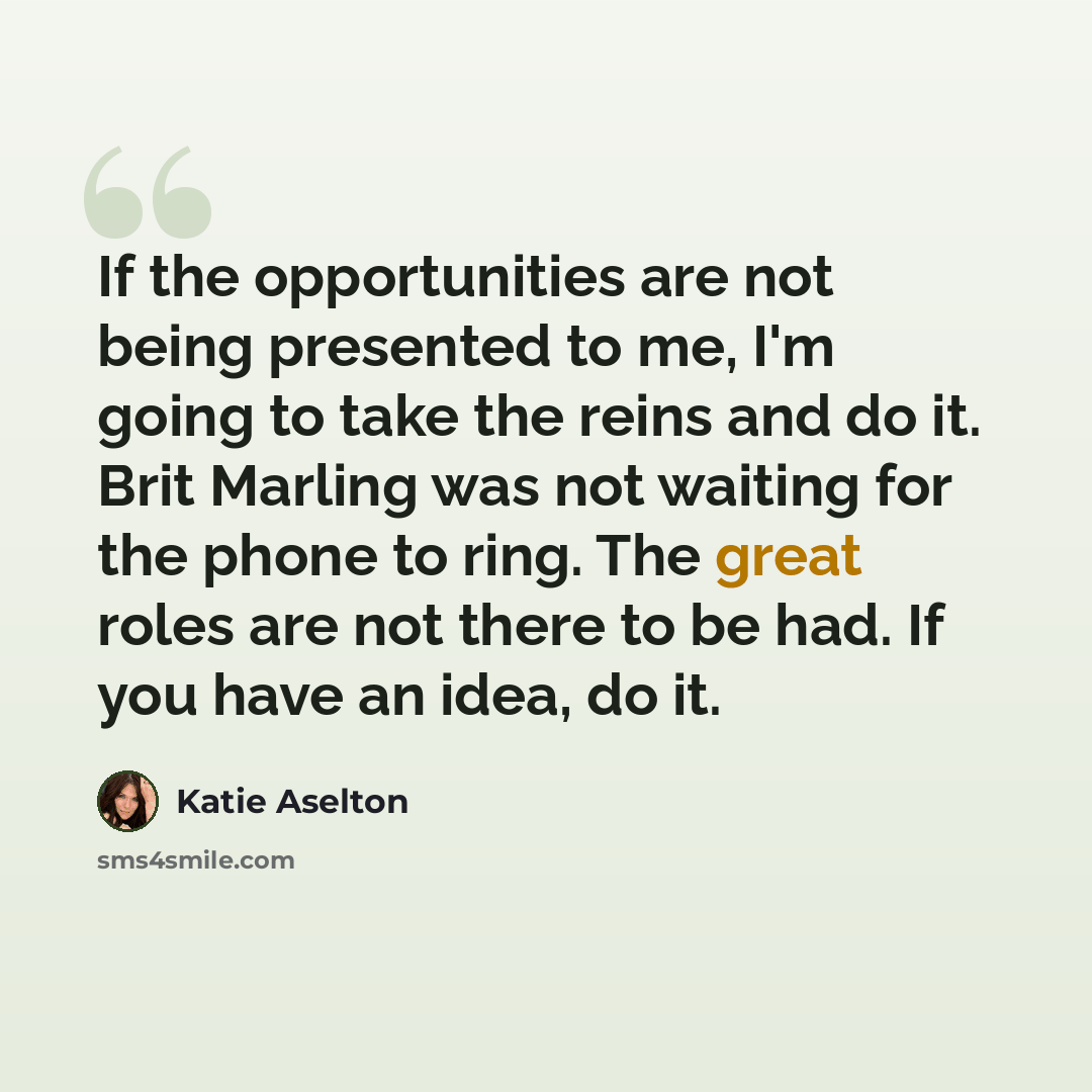 “If the opportunities are not being presented to me, I'm going to take the reins and do it. Brit Marling was not waiting for the phone to ring. The great roles are not there to be had. If you have an idea, do it.” quote by Katie Aselton