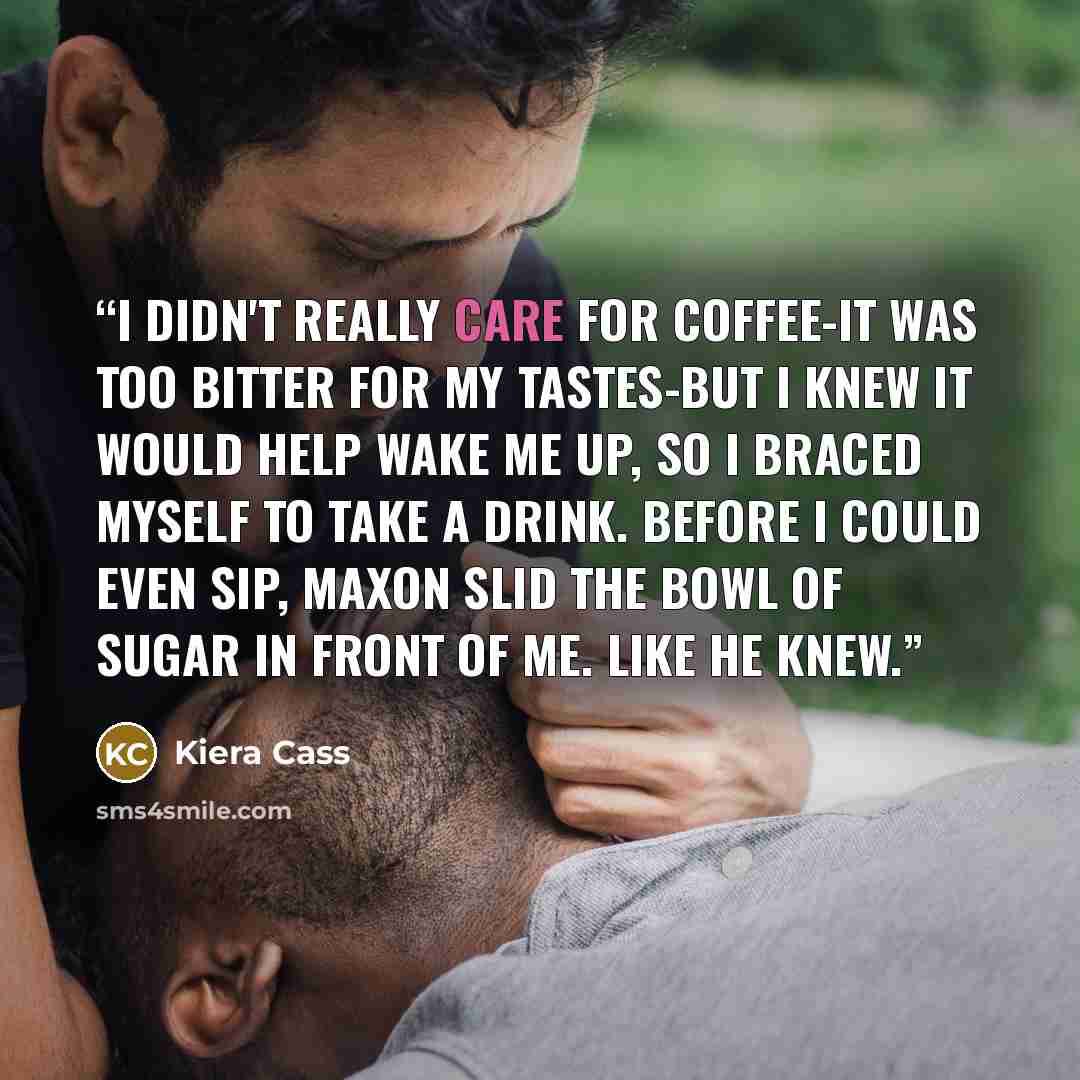 “I didn't really care for coffee-it was too bitter for my tastes-but I knew it would help wake me up, so I braced myself to take a drink. Before I could even sip, Maxon slid the bowl of sugar in front of me. Like he knew.” quote by Kiera Cass