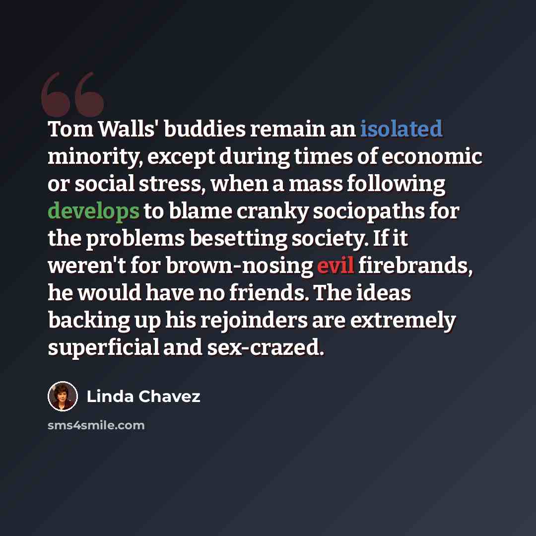 “Tom Walls' buddies remain an isolated minority, except during times of economic or social stress, when a mass following develops to blame cranky sociopaths for the problems besetting society. If it weren't for brown-nosing evil firebrands, he would have no friends. The ideas backing up his…” quote by Linda Chavez