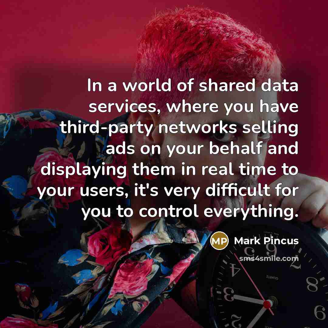 “In a world of shared data services, where you have third-party networks selling ads on your behalf and displaying them in real time to your users, it's very difficult for you to control everything.” quote by Mark Pincus