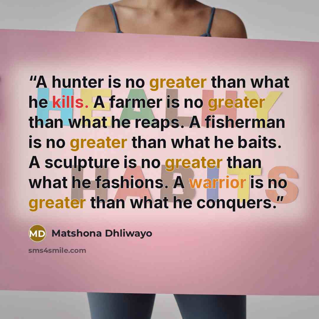 “A hunter is no greater than what he kills. A farmer is no greater than what he reaps. A fisherman is no greater than what he baits. A sculpture is no greater than what he fashions. A warrior is no greater than what he conquers.” quote by Matshona Dhliwayo