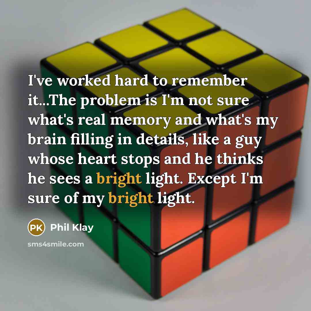 “I've worked hard to remember it...The problem is I'm not sure what's real memory and what's my brain filling in details, like a guy whose heart stops and he thinks he sees a bright light. Except I'm sure of my bright light.” quote by Phil Klay