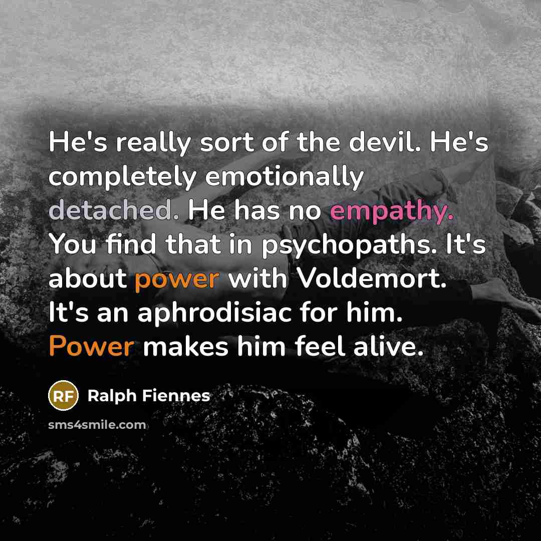 “He's really sort of the devil. He's completely emotionally detached. He has no empathy. You find that in psychopaths. It's about power with Voldemort. It's an aphrodisiac for him. Power makes him feel alive.” quote by Ralph Fiennes