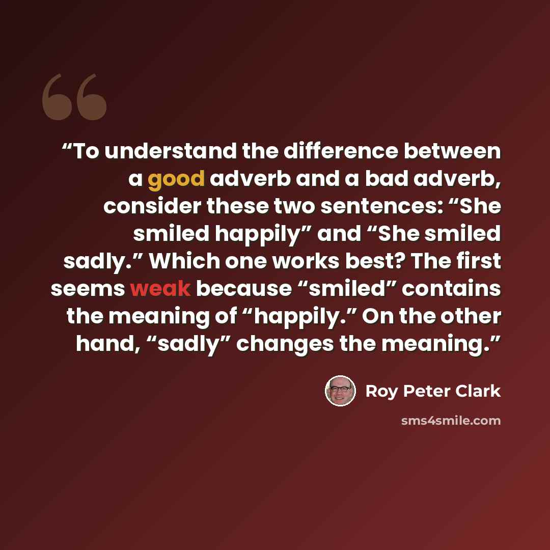 “To understand the difference between a good adverb and a bad adverb, consider these two sentences: “She smiled happily” and “She smiled sadly.” Which one works best? The first seems weak because “smiled” contains the meaning of “happily.” On the other hand, “sadly” changes the meaning.” quote by Roy Peter Clark