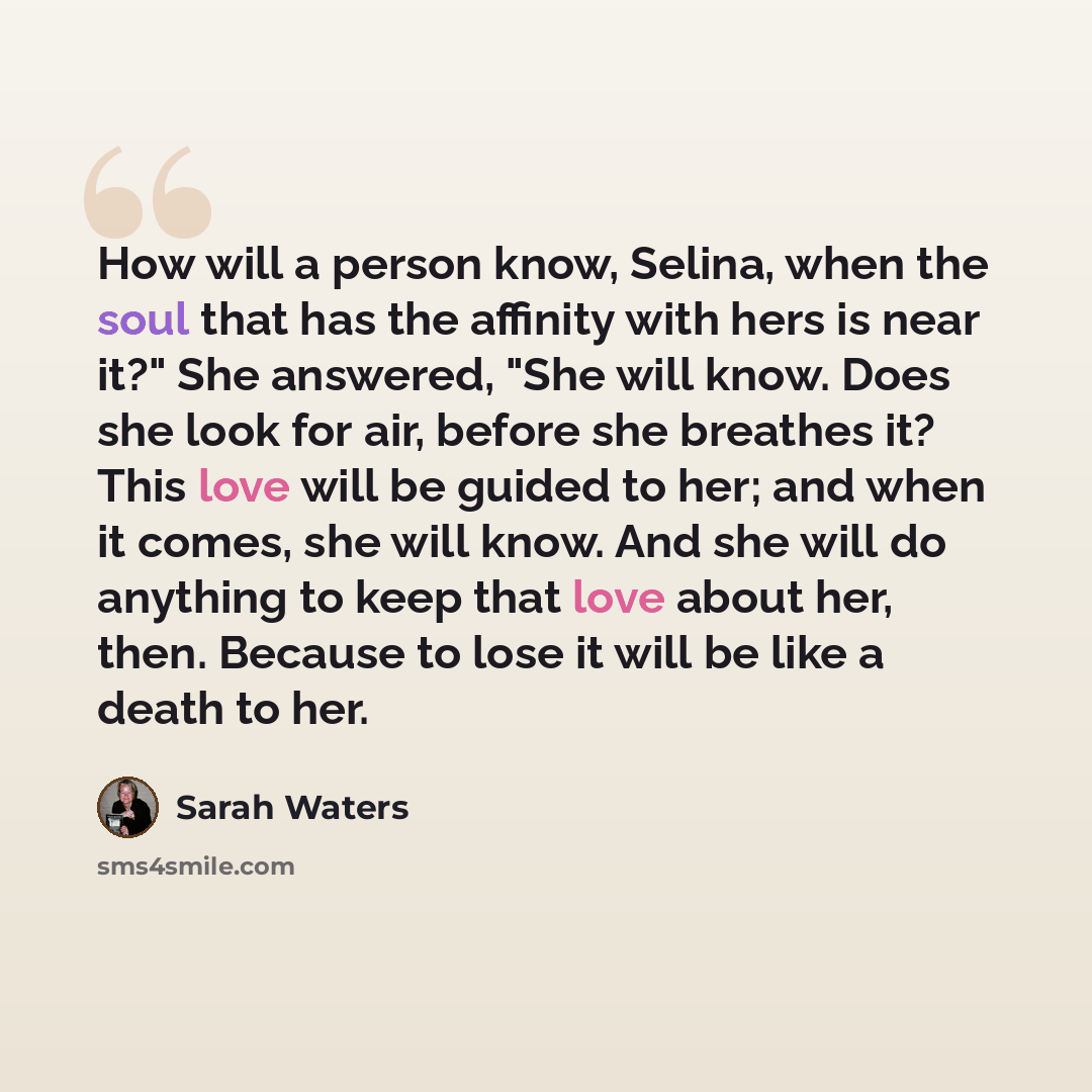 “How will a person know, Selina, when the soul that has the affinity with hers is near it?" She answered, "She will know. Does she look for air, before she breathes it? This love will be guided to her; and when it comes, she will know. And she will do anything to keep that love about her, then…” quote by Sarah Waters