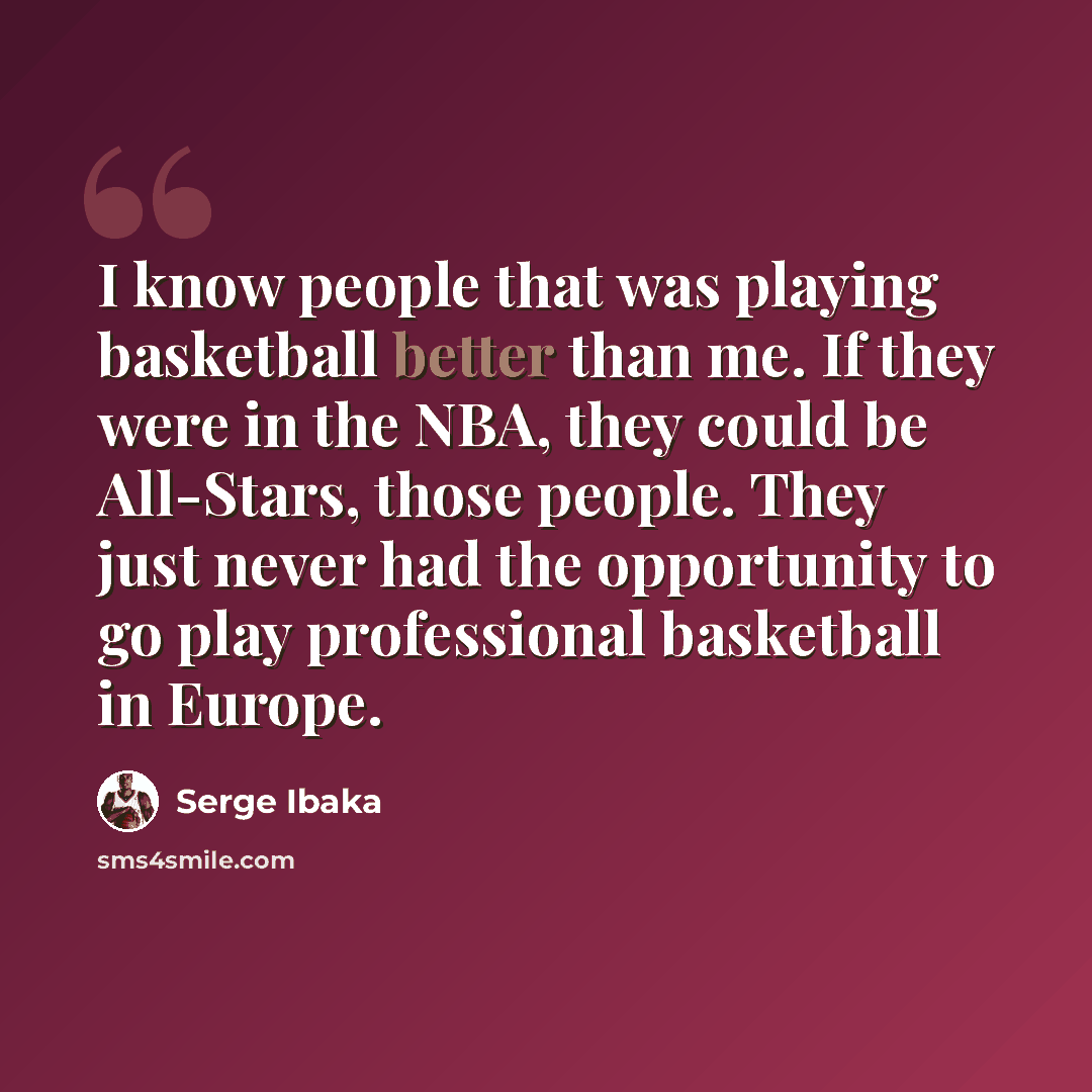 “I know people that was playing basketball better than me. If they were in the NBA, they could be All-Stars, those people. They just never had the opportunity to go play professional basketball in Europe.” quote by Serge Ibaka