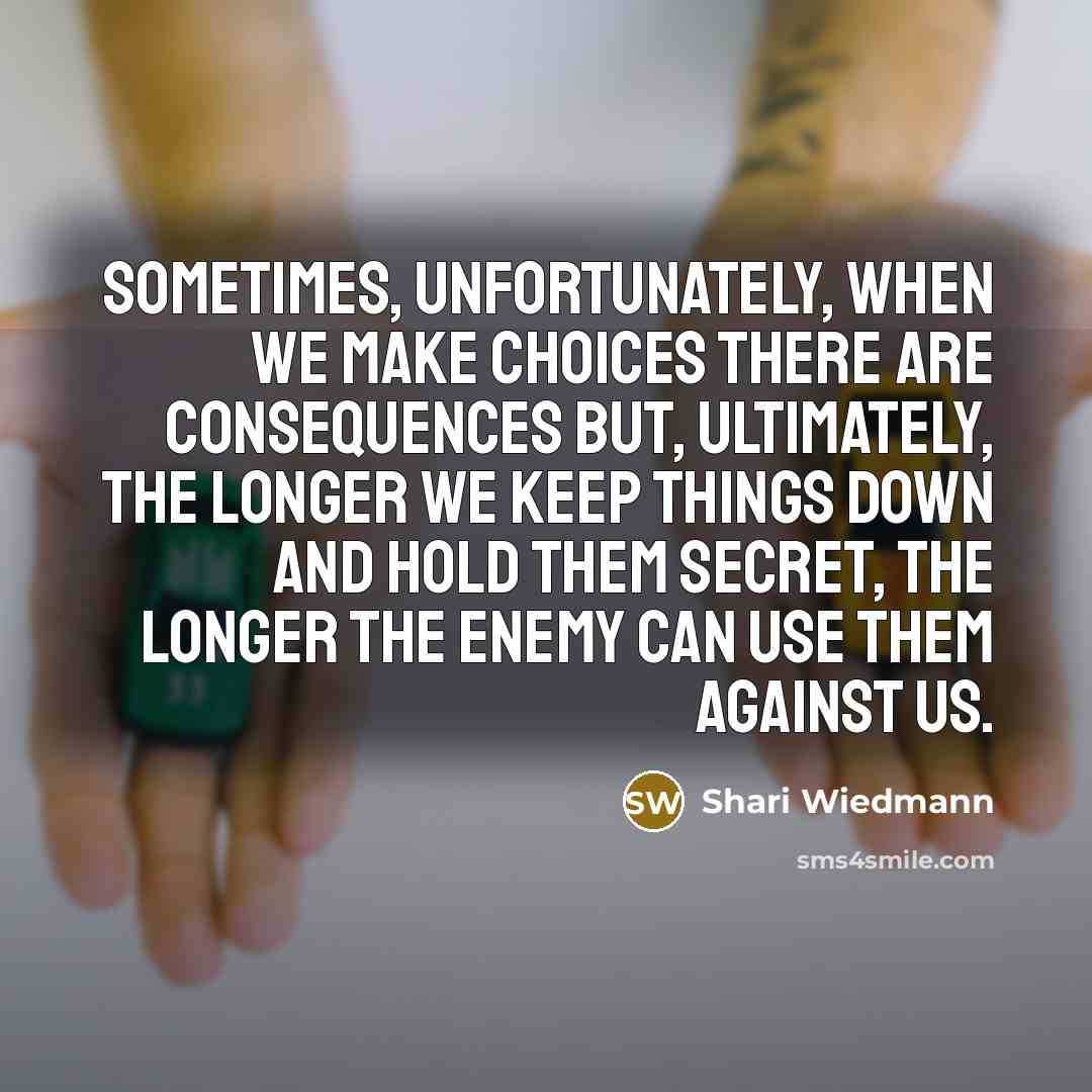 “Sometimes, unfortunately, when we make choices there are consequences but, ultimately, the longer we keep things down and hold them secret, the longer the enemy can use them against us.” quote by Shari Wiedmann