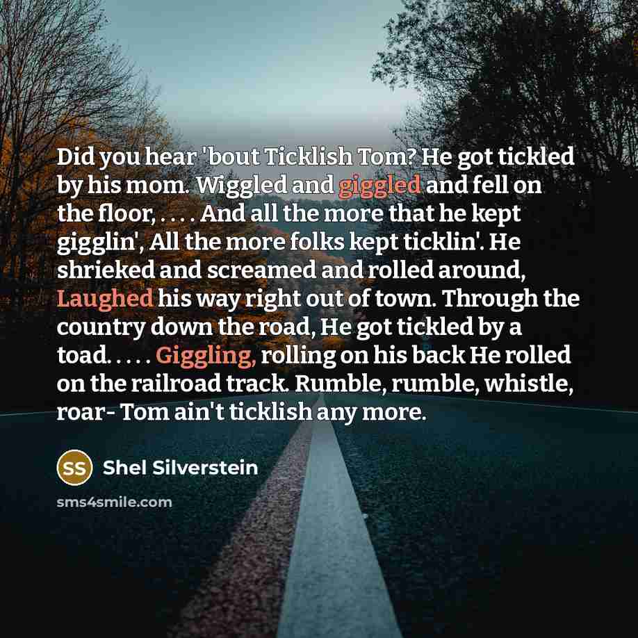 “Did you hear 'bout Ticklish Tom? He got tickled by his mom. Wiggled and giggled and fell on the floor, . . . . And all the more that he kept gigglin', All the more folks kept ticklin'. He shrieked and screamed and rolled around, Laughed his way right out of town. Through the country down the road…” quote by Shel Silverstein