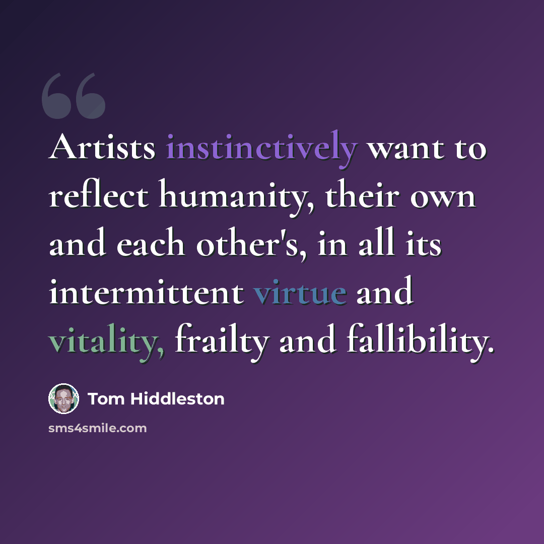 “Artists instinctively want to reflect humanity, their own and each other's, in all its intermittent virtue and vitality, frailty and fallibility.” quote by Tom Hiddleston