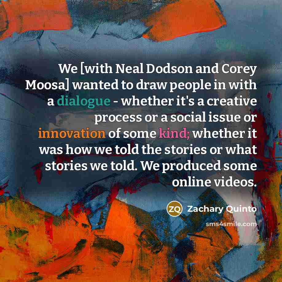 “We [with Neal Dodson and Corey Moosa] wanted to draw people in with a dialogue - whether it's a creative process or a social issue or innovation of some kind; whether it was how we told the stories or what stories we told. We produced some online videos.” quote by Zachary Quinto