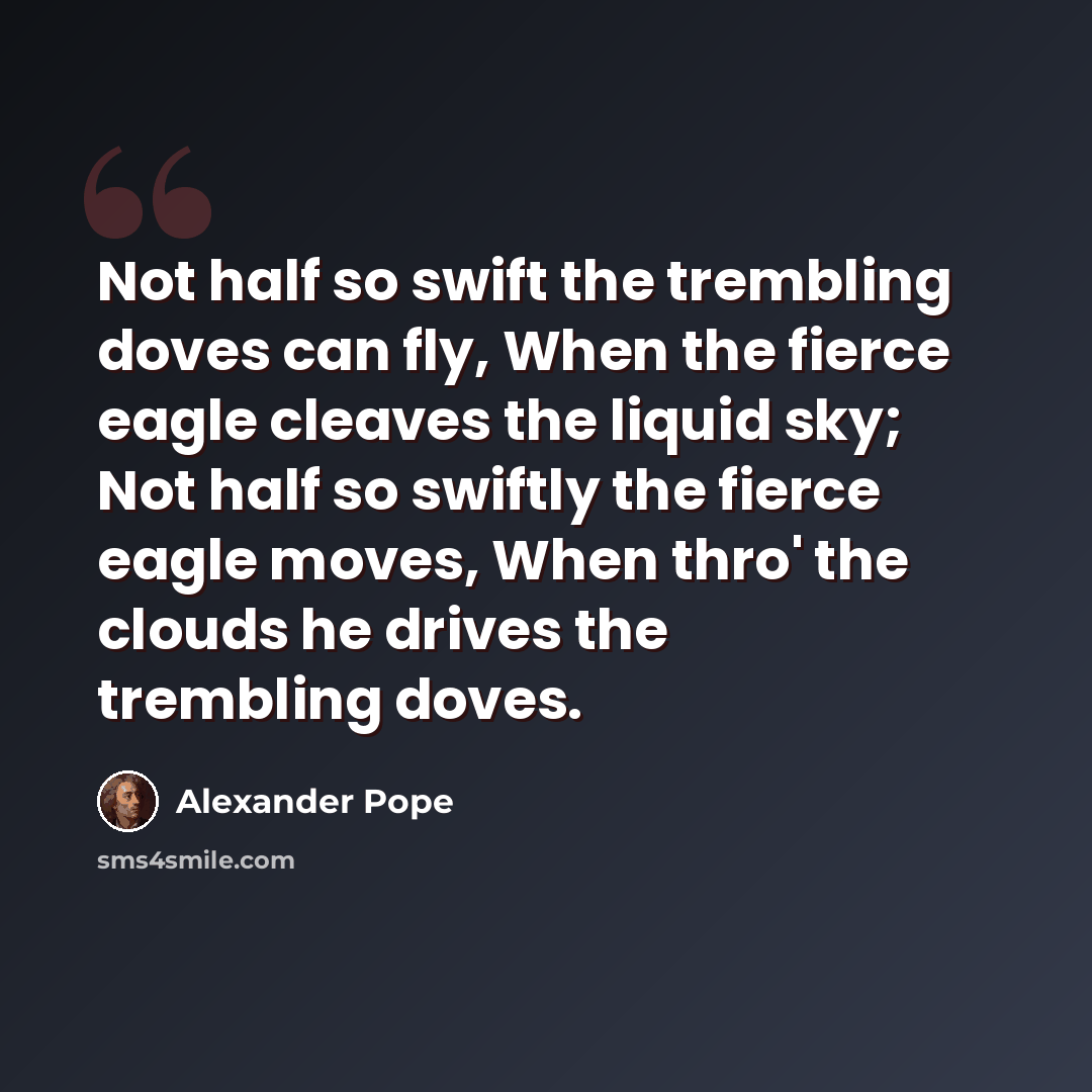 “Not half so swift the trembling doves can fly, When the fierce eagle cleaves the liquid sky; Not half so swiftly the fierce eagle moves, When thro' the clouds he drives the trembling doves.” quote by Alexander Pope
