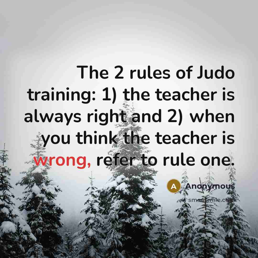 “The 2 rules of Judo training: 1) the teacher is always right and 2) when you think the teacher is wrong, refer to rule one.” quote by Anonymous