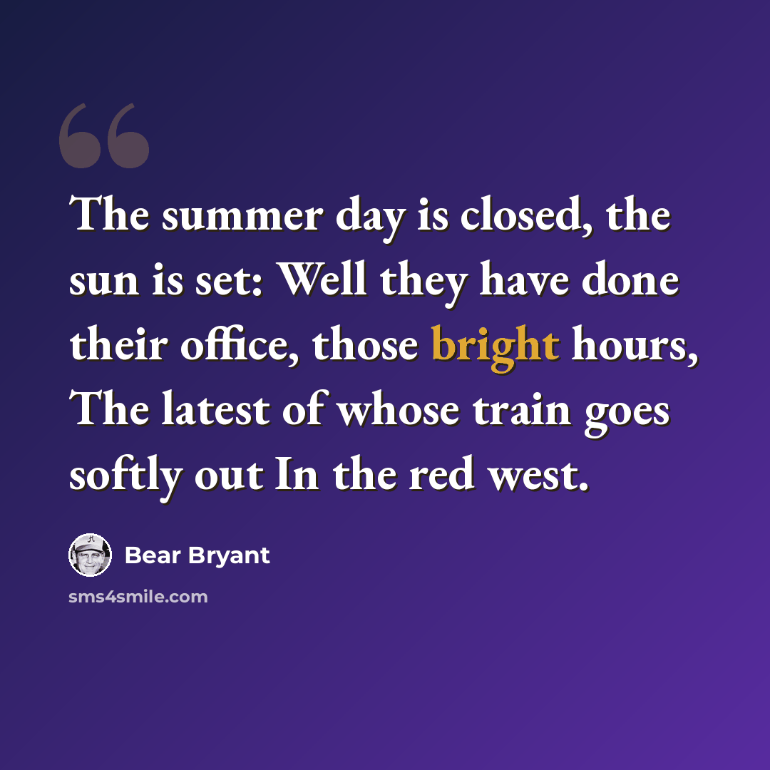 “The summer day is closed, the sun is set: Well they have done their office, those bright hours, The latest of whose train goes softly out In the red west.” quote by Bear Bryant