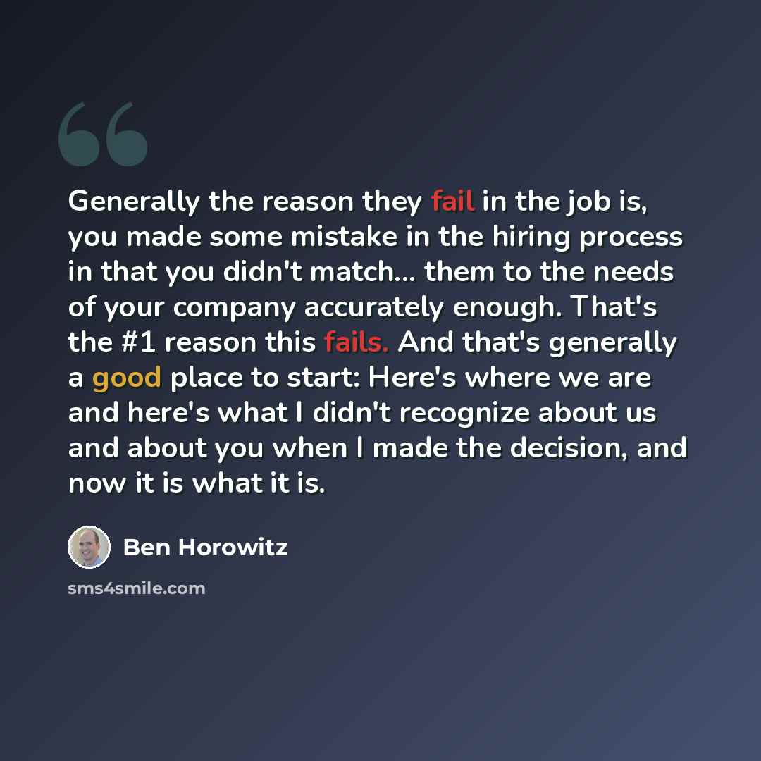 “Generally the reason they fail in the job is, you made some mistake in the hiring process in that you didn't match... them to the needs of your company accurately enough. That's the #1 reason this fails. And that's generally a good place to start: Here's where we are and here's what I didn't…” quote by Ben Horowitz
