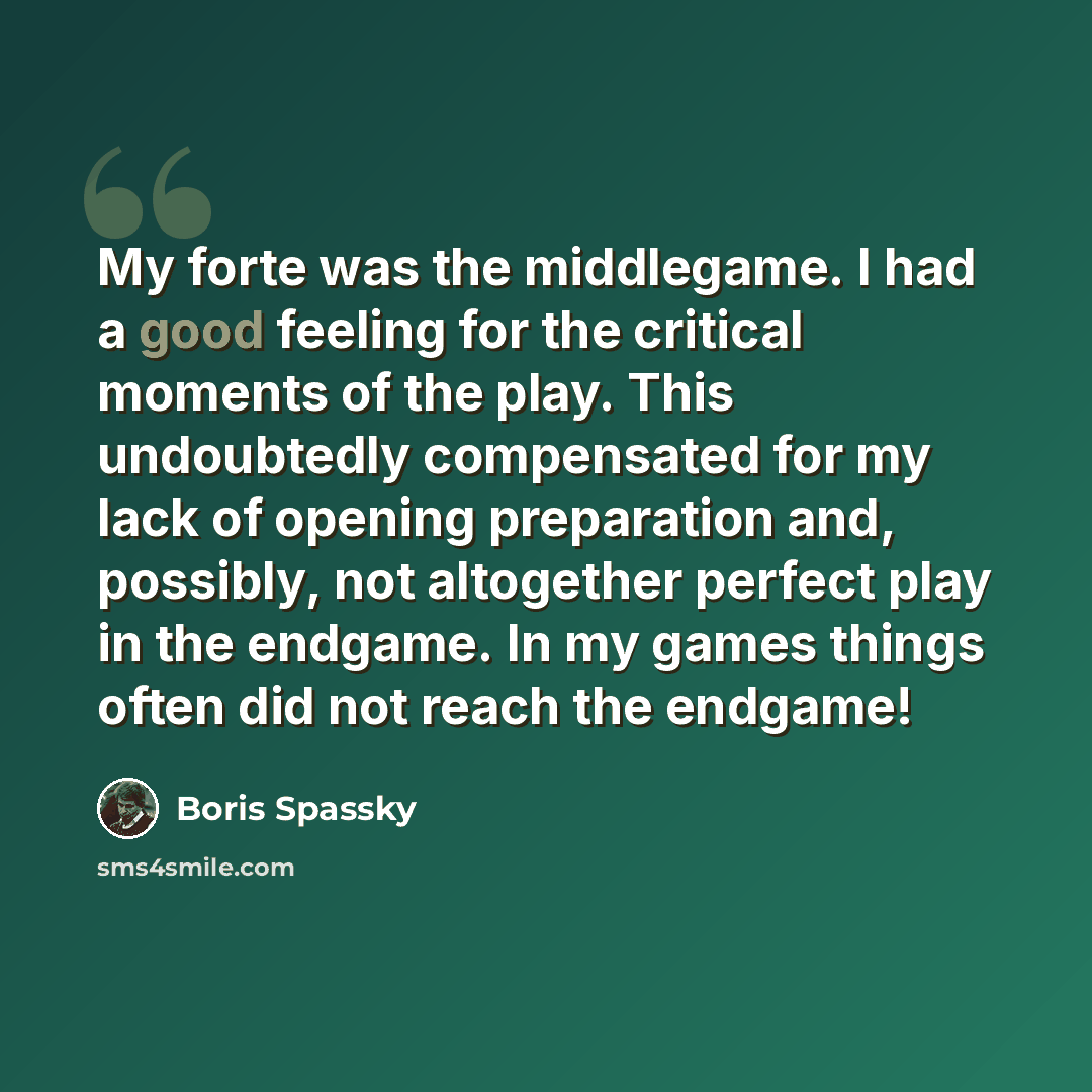 “My forte was the middlegame. I had a good feeling for the critical moments of the play. This undoubtedly compensated for my lack of opening preparation and, possibly, not altogether perfect play in the endgame. In my games things often did not reach the endgame!” quote by Boris Spassky