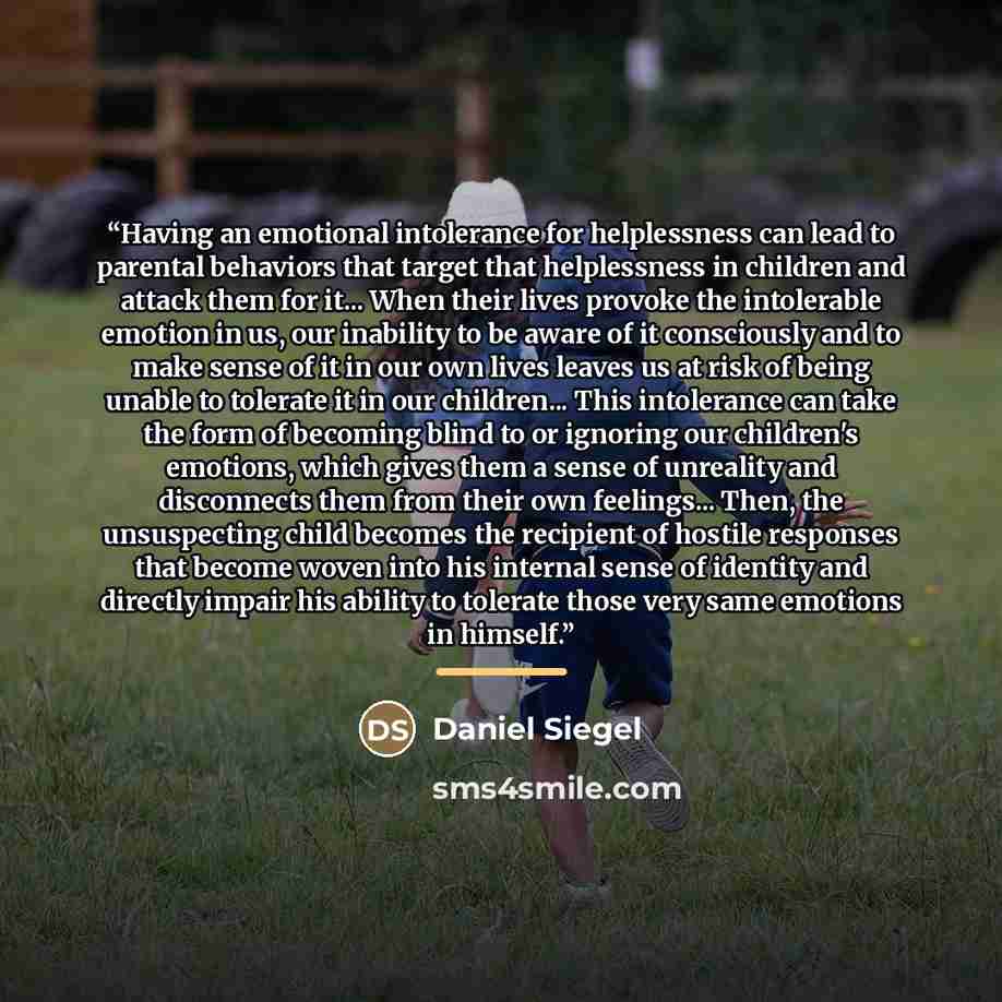“Having an emotional intolerance for helplessness can lead to parental behaviors that target that helplessness in children and attack them for it... When their lives provoke the intolerable emotion in us, our inability to be aware of it consciously and to make sense of it in our own lives leaves us…” quote by Daniel Siegel