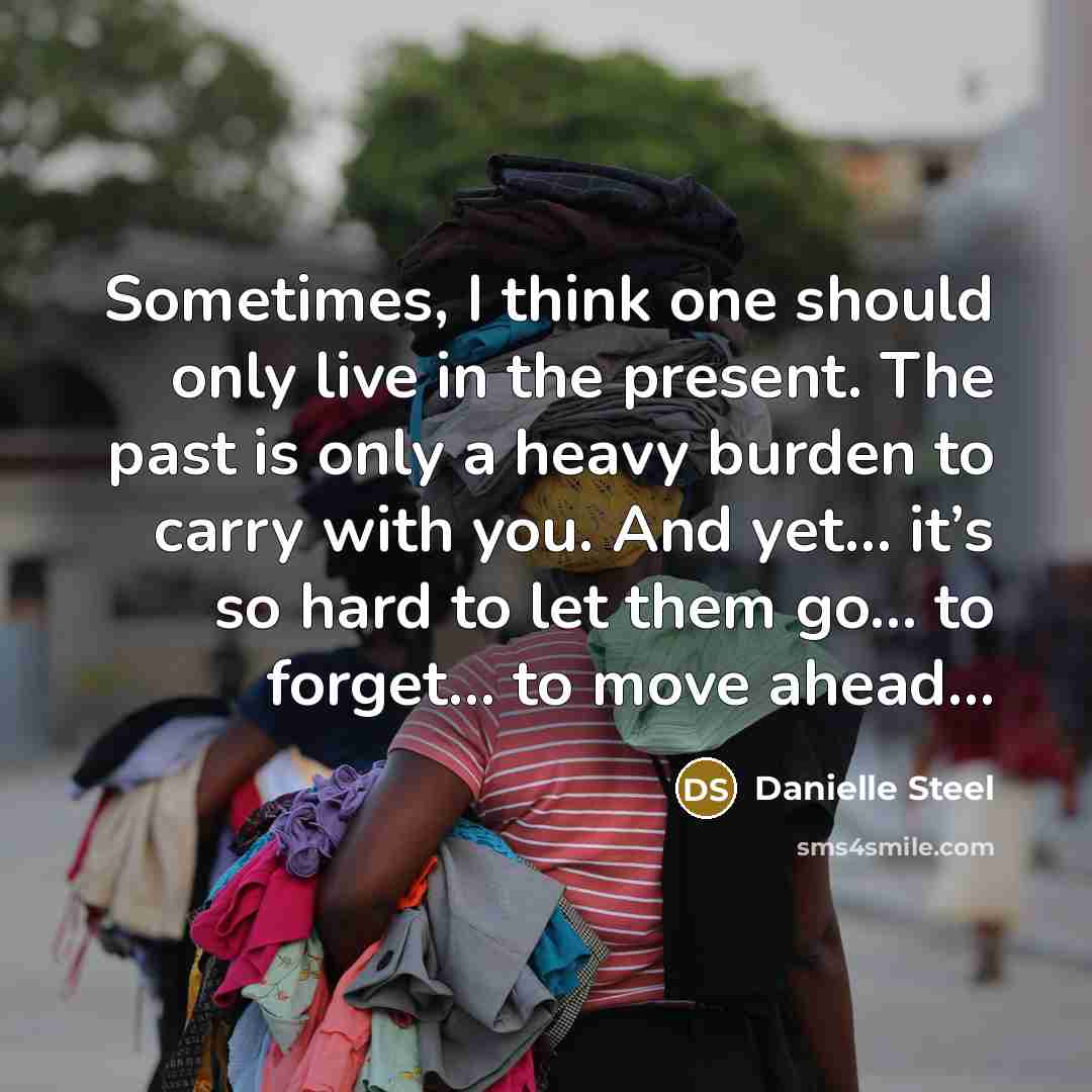 “Sometimes, I think one should only live in the present. The past is only a heavy burden to carry with you. And yet… it’s so hard to let them go… to forget… to move ahead…” quote by Danielle Steel