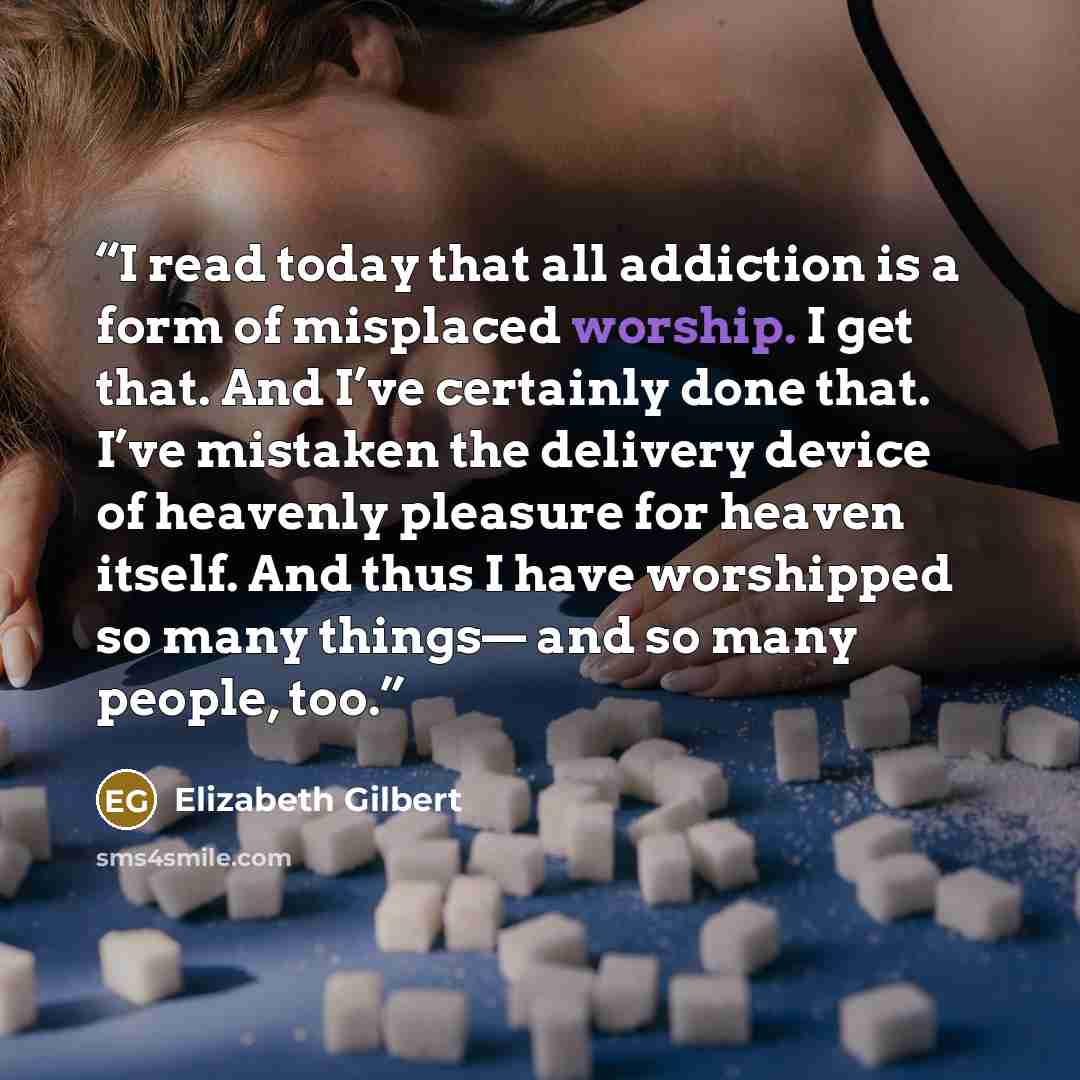 “I read today that all addiction is a form of misplaced worship. I get that. And I’ve certainly done that. I’ve mistaken the delivery device of heavenly pleasure for heaven itself. And thus I have worshipped so many things— and so many people, too.” quote by Elizabeth Gilbert