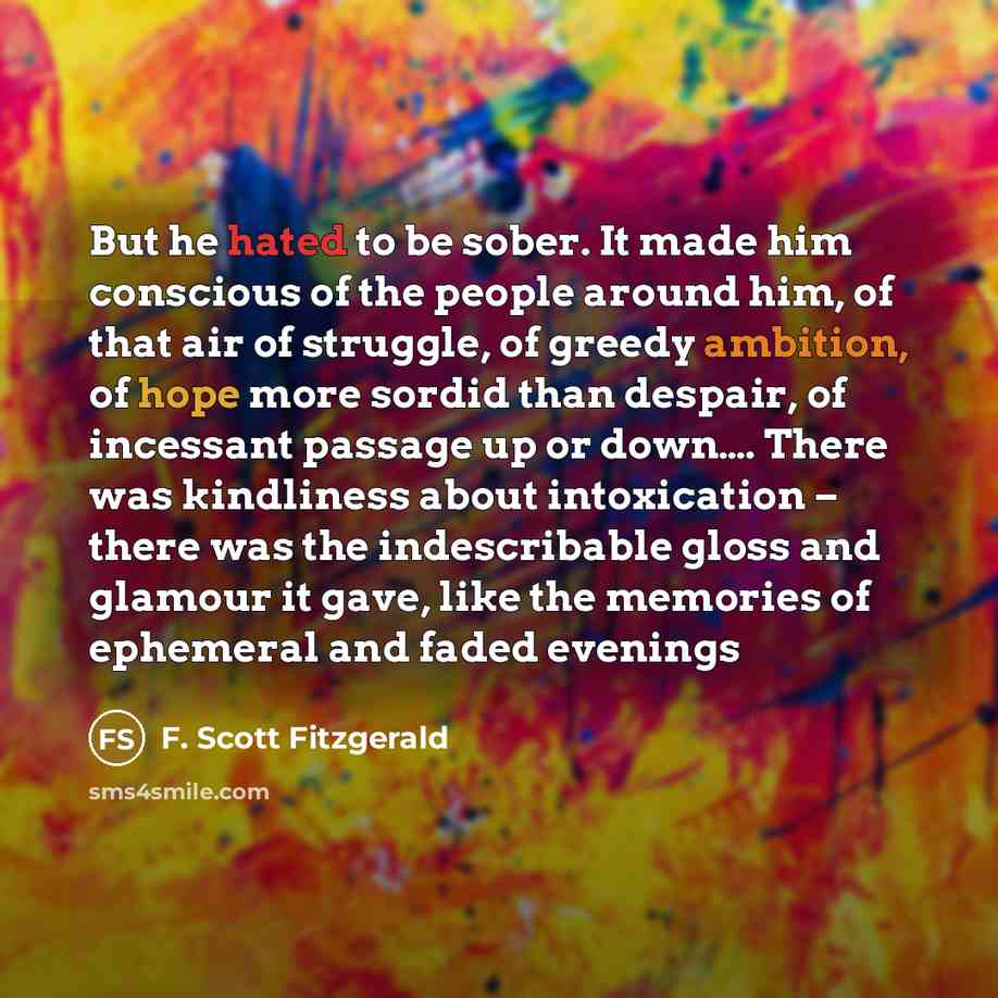 “But he hated to be sober. It made him conscious of the people around him, of that air of struggle, of greedy ambition, of hope more sordid than despair, of incessant passage up or down…. There was kindliness about intoxication – there was the indescribable gloss and glamour it gave, like the…” quote by F. Scott Fitzgerald