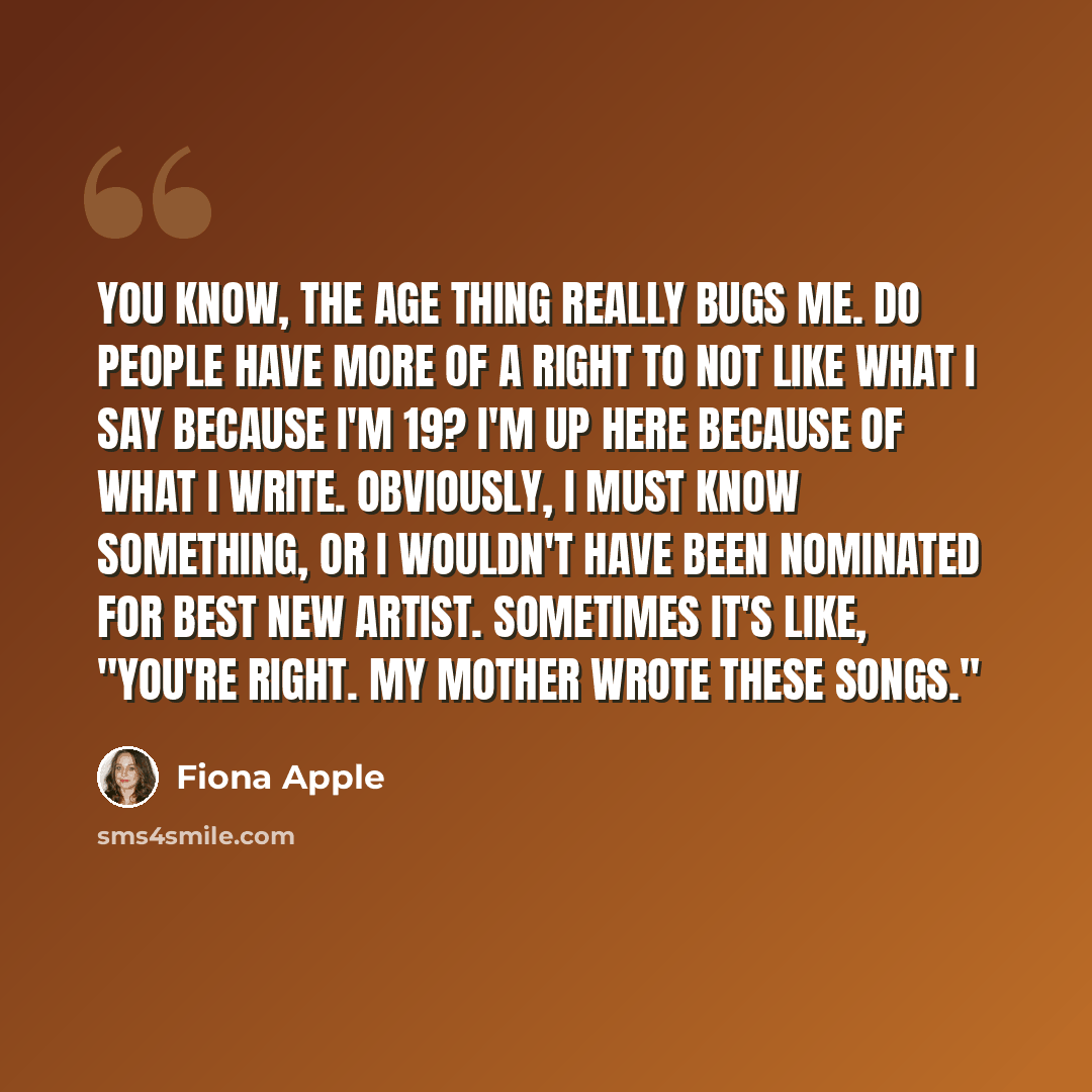 “You know, the age thing really bugs me. Do people have more of a right to not like what I say because I'm 19? I'm up here because of what I write. Obviously, I must know something, or I wouldn't have been nominated for Best New Artist. Sometimes it's like, "You're right. My mother wrote these…” quote by Fiona Apple