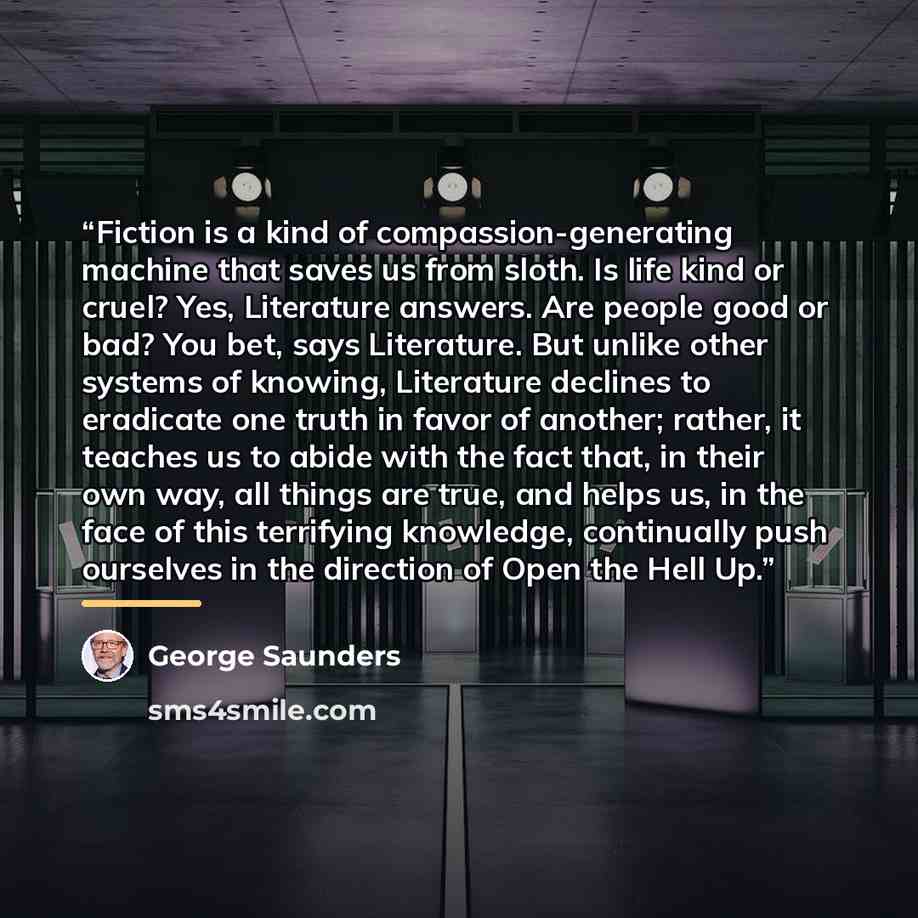 “Fiction is a kind of compassion-generating machine that saves us from sloth. Is life kind or cruel? Yes, Literature answers. Are people good or bad? You bet, says Literature. But unlike other systems of knowing, Literature declines to eradicate one truth in favor of another; rather, it teaches us…” quote by George Saunders