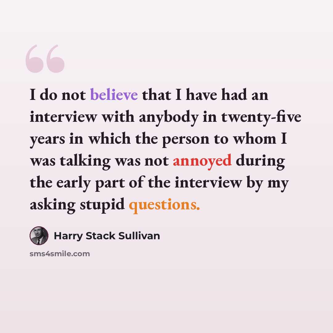 “I do not believe that I have had an interview with anybody in twenty-five years in which the person to whom I was talking was not annoyed during the early part of the interview by my asking stupid questions.” quote by Harry Stack Sullivan
