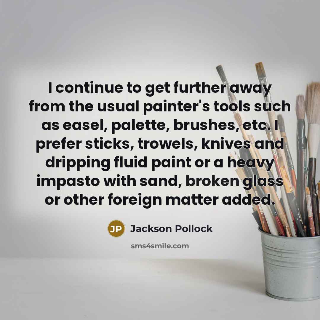 “I continue to get further away from the usual painter's tools such as easel, palette, brushes, etc. I prefer sticks, trowels, knives and dripping fluid paint or a heavy impasto with sand, broken glass or other foreign matter added.” quote by Jackson Pollock