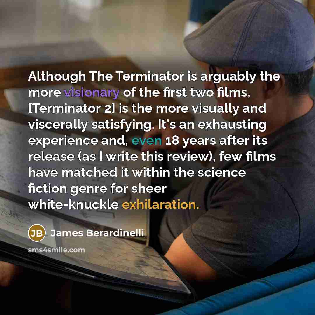 “Although The Terminator is arguably the more visionary of the first two films, [Terminator 2] is the more visually and viscerally satisfying. It's an exhausting experience and, even 18 years after its release (as I write this review), few films have matched it within the science fiction genre for…” quote by James Berardinelli