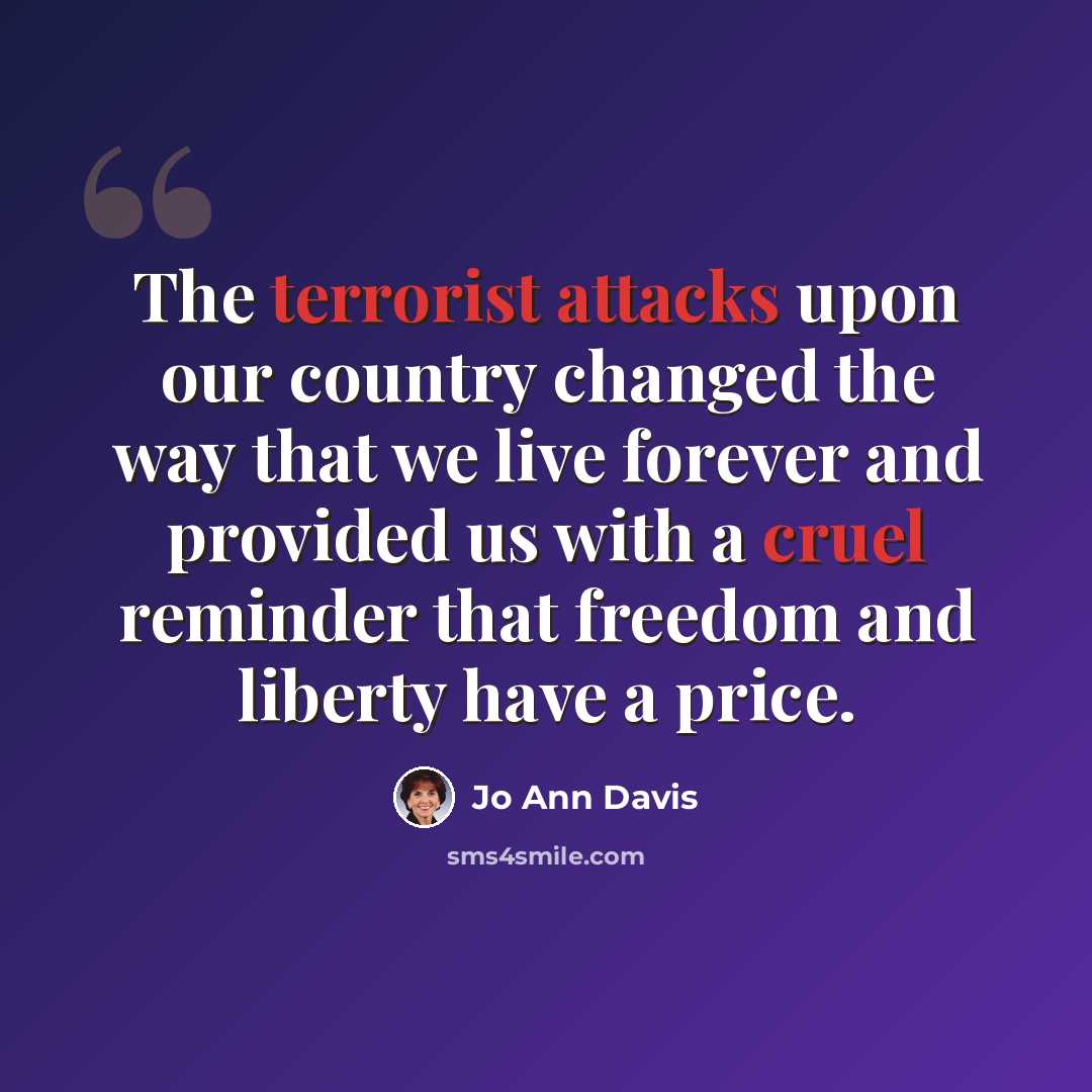 “The terrorist attacks upon our country changed the way that we live forever and provided us with a cruel reminder that freedom and liberty have a price.” quote by Jo Ann Davis