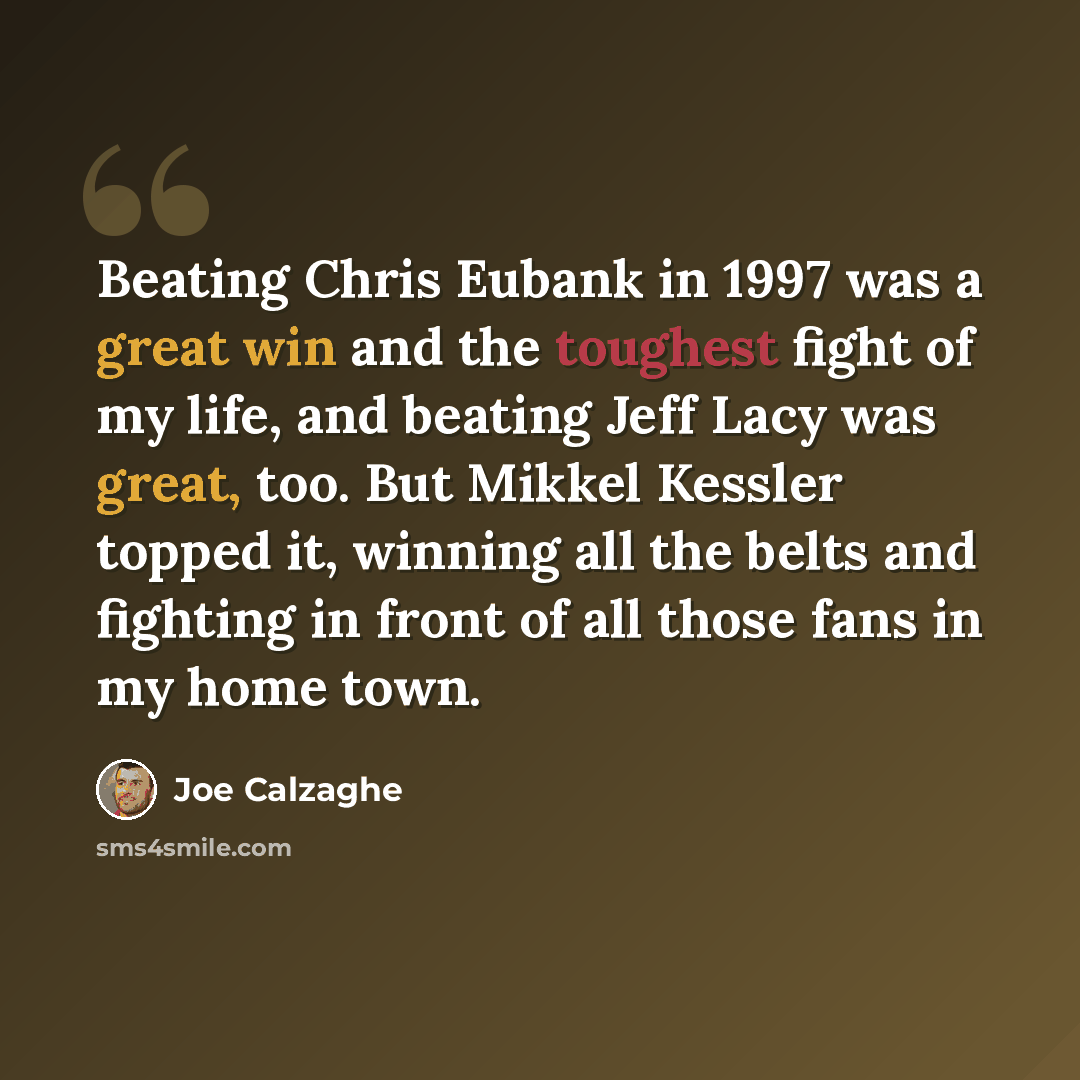 “Beating Chris Eubank in 1997 was a great win and the toughest fight of my life, and beating Jeff Lacy was great, too. But Mikkel Kessler topped it, winning all the belts and fighting in front of all those fans in my home town.” quote by Joe Calzaghe