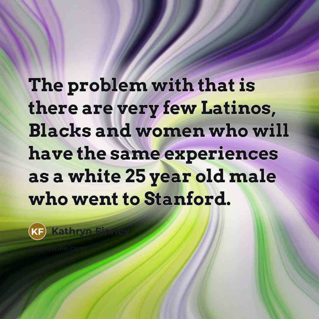 “The problem with that is there are very few Latinos, Blacks and women who will have the same experiences as a white 25 year old male who went to Stanford.” quote by Kathryn Finney