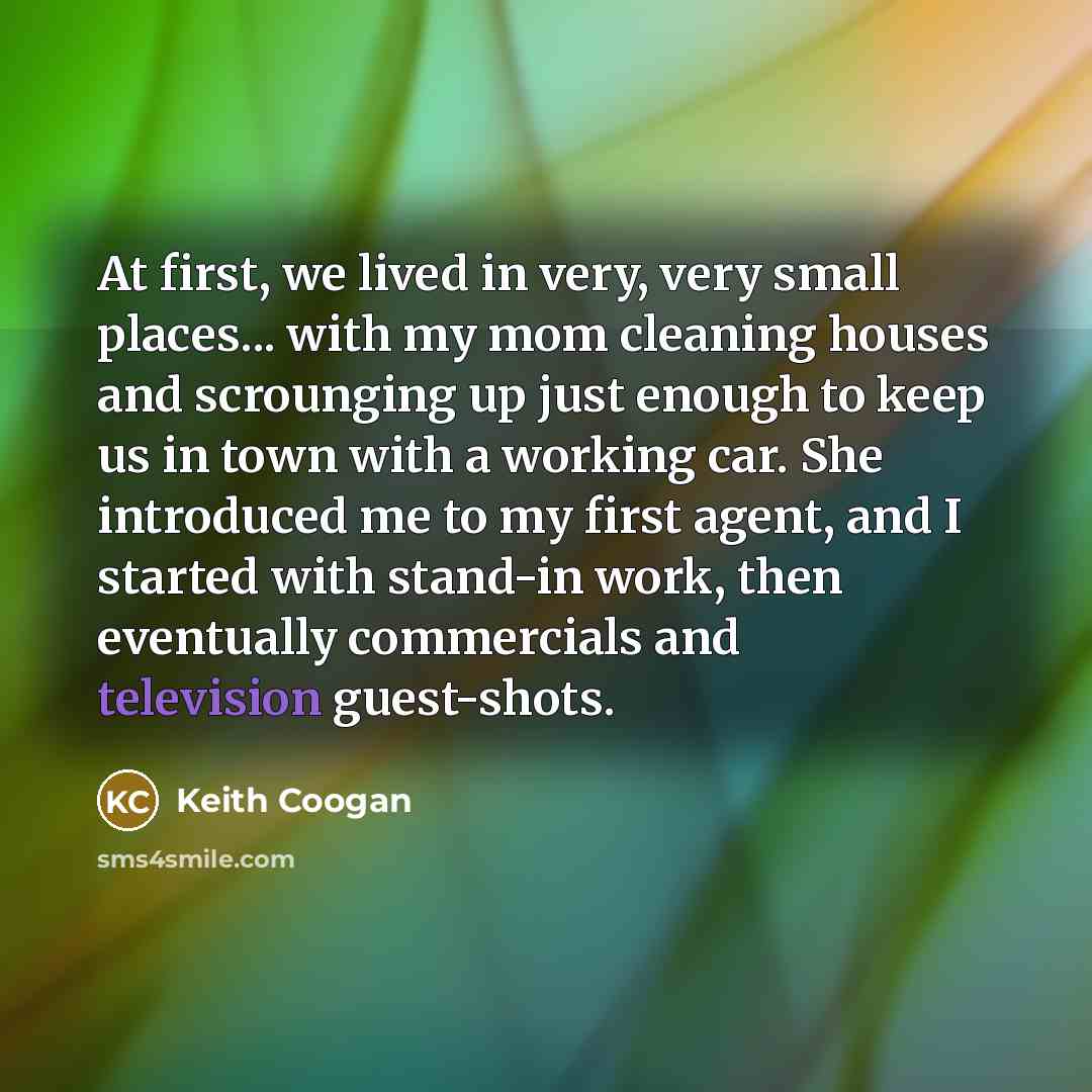 “At first, we lived in very, very small places... with my mom cleaning houses and scrounging up just enough to keep us in town with a working car. She introduced me to my first agent, and I started with stand-in work, then eventually commercials and television guest-shots.” quote by Keith Coogan