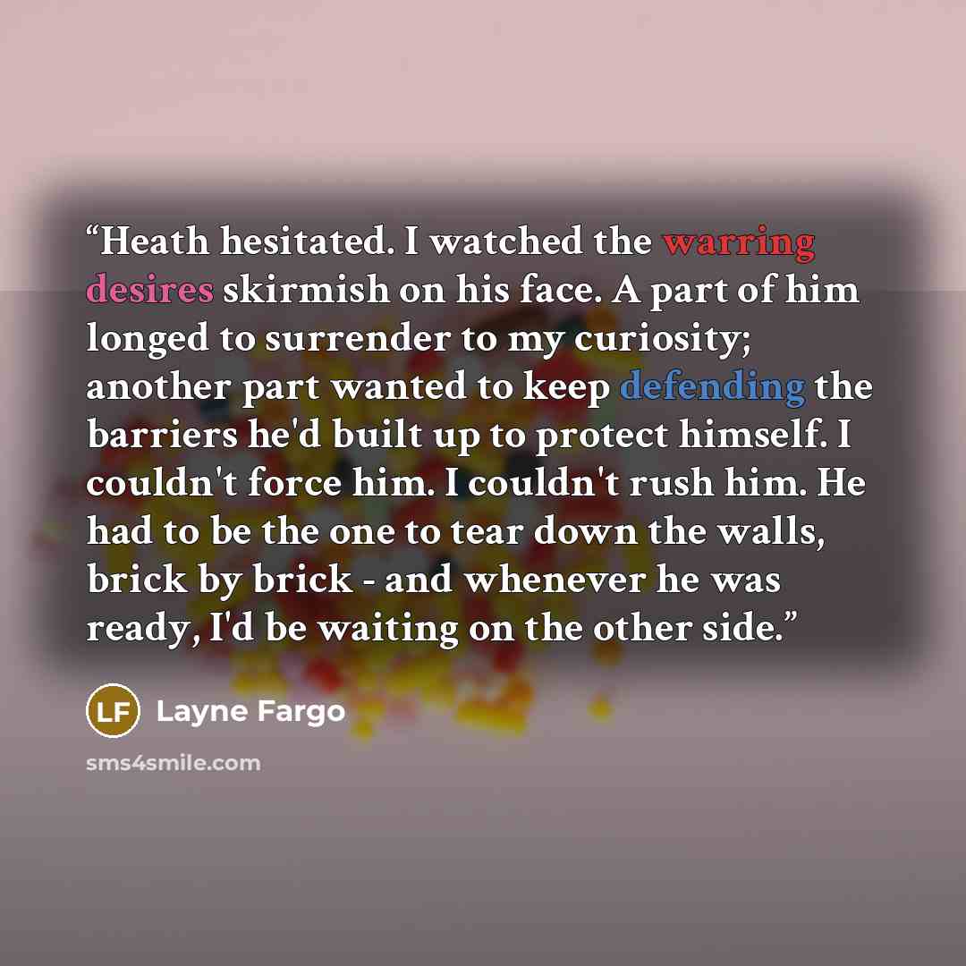 “Heath hesitated. I watched the warring desires skirmish on his face. A part of him longed to surrender to my curiosity; another part wanted to keep defending the barriers he'd built up to protect himself. I couldn't force him. I couldn't rush him. He had to be the one to tear down the walls, brick…” quote by Layne Fargo