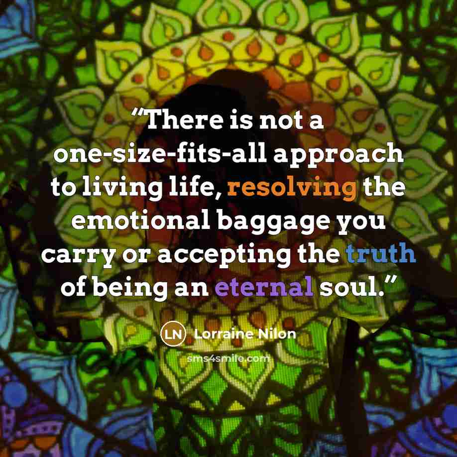 “There is not a one-size-fits-all approach to living life, resolving the emotional baggage you carry or accepting the truth of being an eternal soul.” quote by Lorraine Nilon