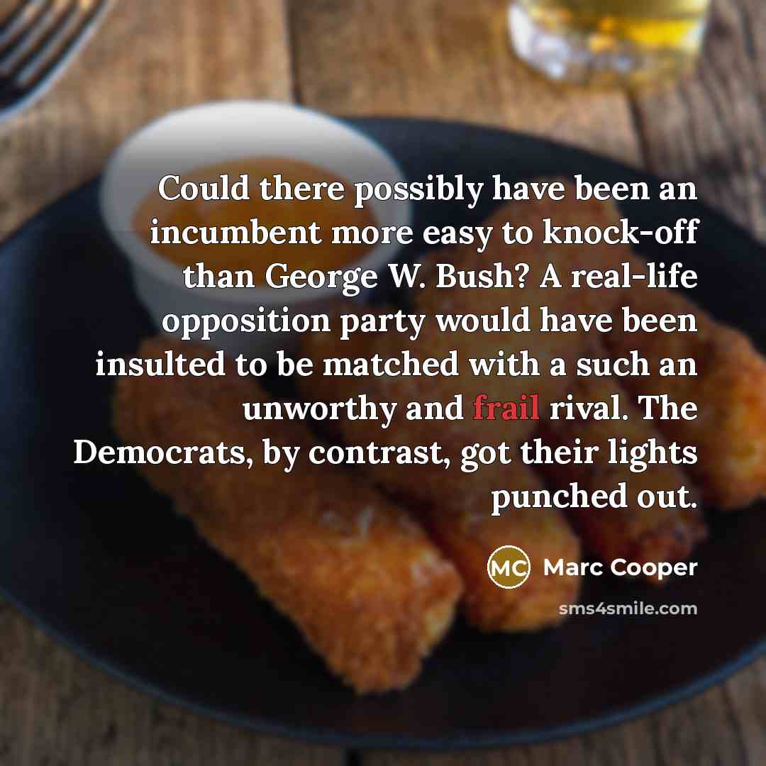 “Could there possibly have been an incumbent more easy to knock-off than George W. Bush? A real-life opposition party would have been insulted to be matched with a such an unworthy and frail rival. The Democrats, by contrast, got their lights punched out.” quote by Marc Cooper