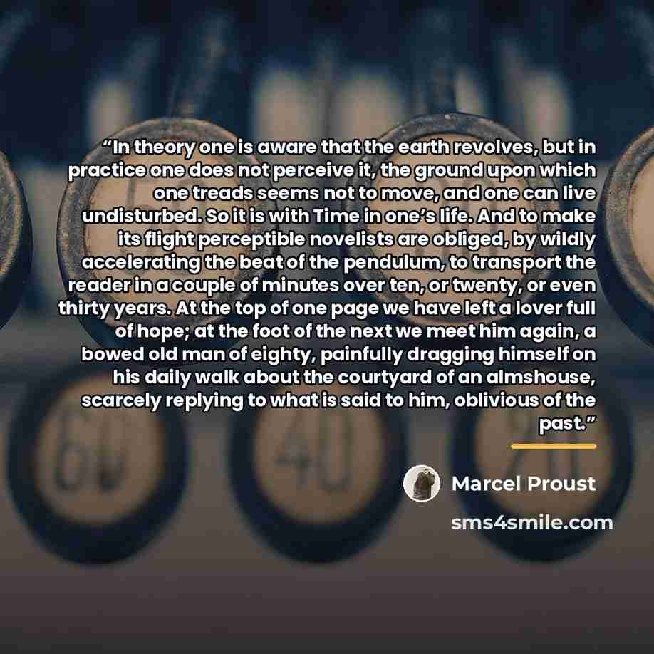 “In theory one is aware that the earth revolves, but in practice one does not perceive it, the ground upon which one treads seems not to move, and one can live undisturbed. So it is with Time in one’s life. And to make its flight perceptible novelists are obliged, by wildly accelerating the beat of…” quote by Marcel Proust