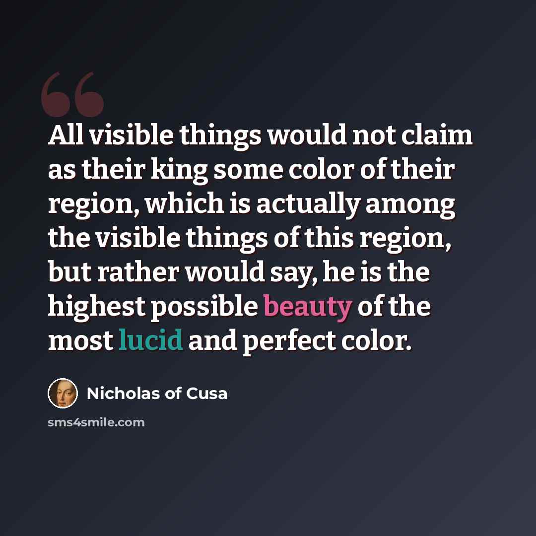 “All visible things would not claim as their king some color of their region, which is actually among the visible things of this region, but rather would say, he is the highest possible beauty of the most lucid and perfect color.” quote by Nicholas of Cusa
