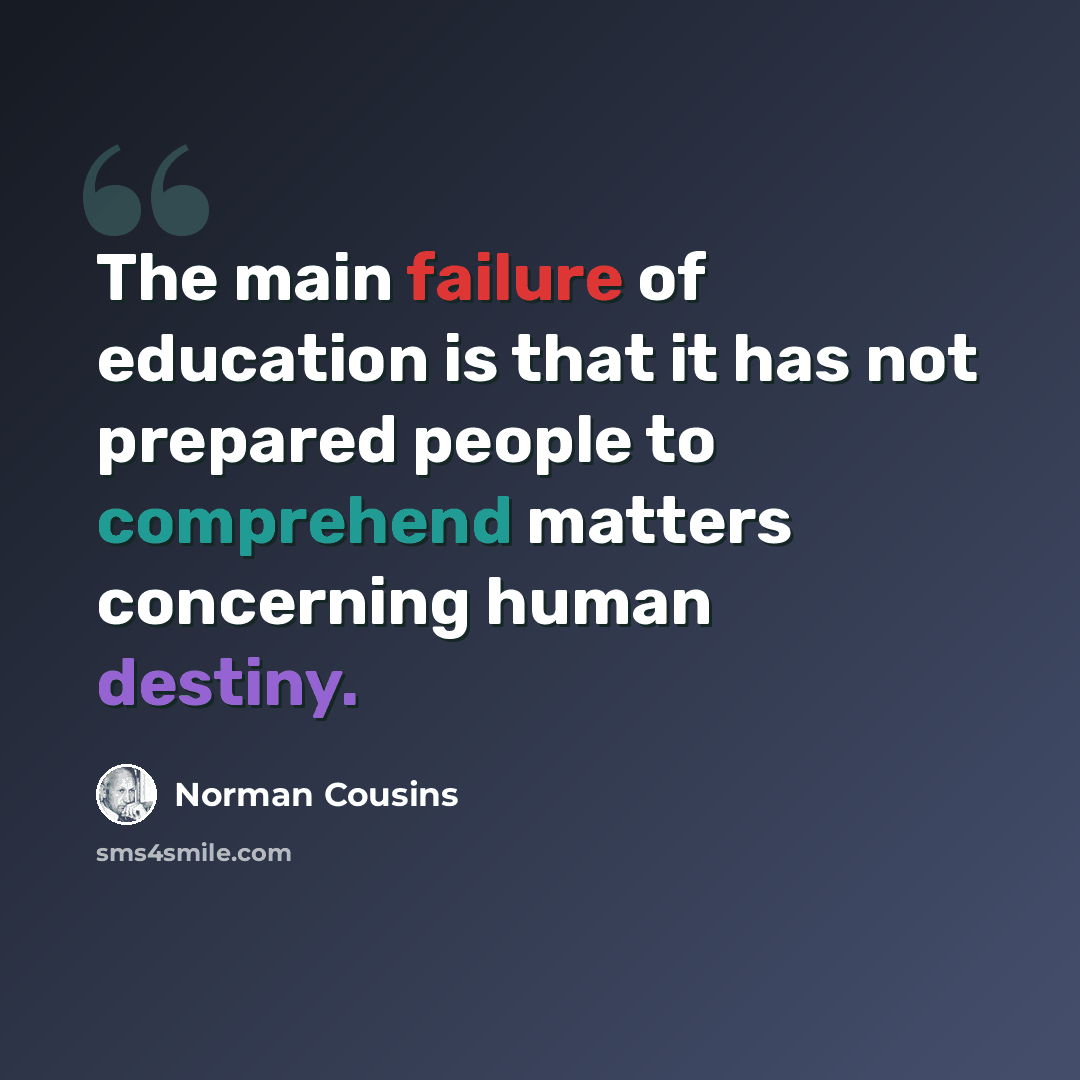 “The main failure of education is that it has not prepared people to comprehend matters concerning human destiny.” quote by Norman Cousins