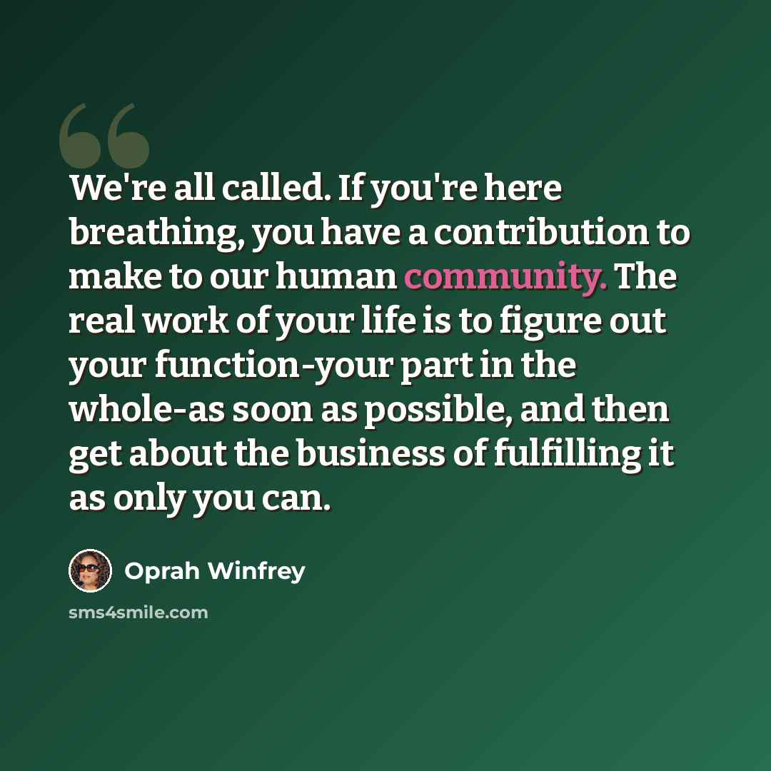 “We're all called. If you're here breathing, you have a contribution to make to our human community. The real work of your life is to figure out your function-your part in the whole-as soon as possible, and then get about the business of fulfilling it as only you can.” quote by Oprah Winfrey