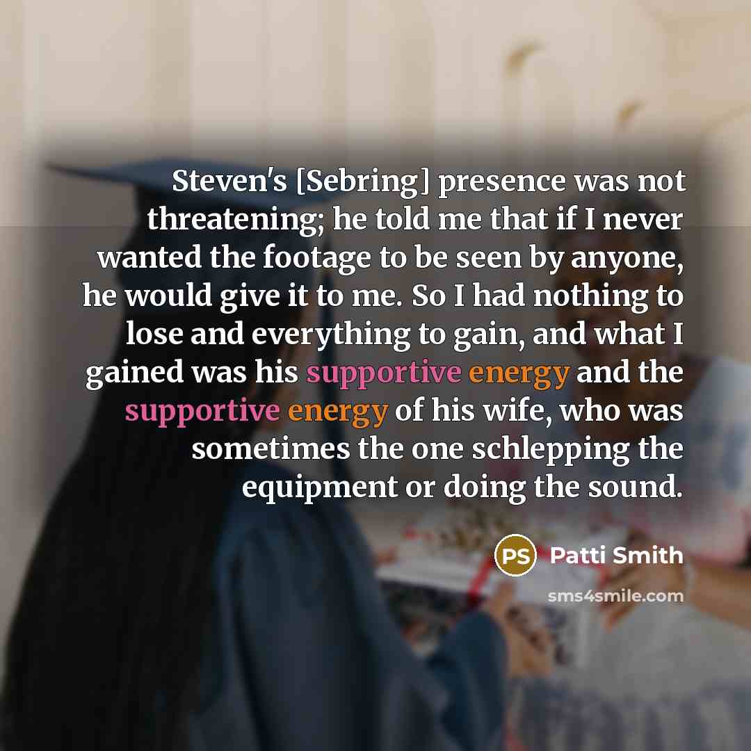 “Steven's [Sebring] presence was not threatening; he told me that if I never wanted the footage to be seen by anyone, he would give it to me. So I had nothing to lose and everything to gain, and what I gained was his supportive energy and the supportive energy of his wife, who was sometimes the one…” quote by Patti Smith